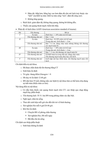 NGOẠI KHOA LÂM SÀNG-2007
Đậm độ: thấp hơn, bằng hay cao hơn đậm độ chủ mô lách (tuỳ thuộc vào
“tuổi” của khối tụ máu- khối tụ máu càng “non”, đậm độ càng cao).
Không tăng quang.
o Rách lách: giảm đậm độ, không tăng quang, đường bờ không đều.
o Thuốc cản quang thoát mạch: hiếm khi thấy.
• Phân độ vỡ lách (theo AAST-American association standard of trauma):
Độ Tổn thương Mô tả
Tụ máu Dưới bao: < 10% diện tích bề mặt.I
Tổn thương nhu mô Sâu < 1cm.
Tụ máu Dưới bao: 10-50% diện tích bề mặt.
Trong nhu mô: kích thước < 2cm.
II
Tổn thương nhu mô Sâu: 1-3 cm, đang chảy máu nhưng không tổn thương
các mạch máu bè.
Tụ máu Dưới bao: > 50% diện tích bề mặt.
Trong nhu mô: kích thước > 2cm.
III
Tổn thương nhu mô Sâu: > 3 cm, tổn thương các mạch máu bè.
IV Tổn thương nhu mô Vỡ khối máu tụ trong nhu mô, đang chảy máu.
Tổn thương mạch máu thuỳ hay rốn lách.
V Tổn thương nhu mô Lách dập nát hay thiếu máu, tổn thương mạch máu rốn
lách.
Chỉ định điều trị nội khoa:
o Đã được chẩn đoán độ tổn thương bằng CT
o Sinh hiệu ổn định
o Tri giác: thang điểm Glassgow > 8
o Hb duy trì ổn định 12-48 giờ
o BN nhỏ hơn 55 tuổi, không mắc các bệnh lý nội khoa làm cơ thể kém chiụ đựng
sự mất máu (thiếu máu cơ tim).
Nội dung điều trị nội khoa:
o Có dấu hiệu thuốc cản quang thoát mạch trên CT: can thiệp qua chụp động
mạch hay phẫu thuật.
o Tổn thương lách IV-V: lưu BN trong phòng chăm sóc đặc biệt.
o Nghỉ ngơi, nhịn ăn uống.
o Theo dõi sinh hiệu mỗi giờ cho đến khi trở về bình thường.
o Xét nghiệm Hct mỗi 6 giờ/24-48 giờ.
o Khi Hct ổn định:
Chuyển BN về phòng chấn thương
Xét nghiệm Hct, Hb mỗi ngày
Bắt đầu cho ăn uống
Chỉ định can thiệp phẫu thuật:
o Sinh hiệu không ổn định
539
 