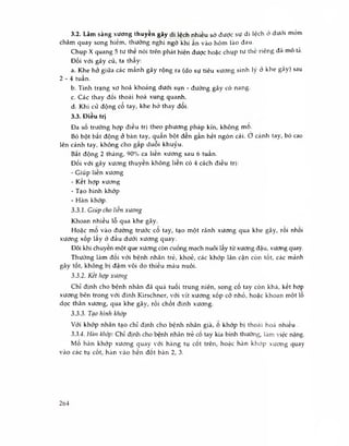 3.2. Lâm sàng xương thuyền gãy di lệch nhiều sờ được sự di lệch ờ dưới móm
châm quay song hiếm, thường nghi ngờ khi ấn vào hõm lào đau.
Chụp X quang 5 tư thế nói trên phát hiện được hoặc chụp tư thế riêng đã mô tà.
Đối với gãy cũ, ta thây:
a. Khe hở giữa các mảnh gãy rộng ra (do sự tiêu xương sinh lý ỏ khe gãy) sau
2 - 4 tuần.
b. Tình trạng xơ hoá khoảng dưới sụn - đường gãy có nang.
c. Các thay đối thoái hoá xung quanh.
d. Khi cử động cổ tay, khe hở thay đối.
3.3. Điều trị
Đa số trường hợp điều trị theo phương pháp kín, không mo.
Bó bột bất động ỏ bàn tay, quân bột đến gần hết ngón cái. ơ cánh tay, bó cao
lên cánh tay, không cho gấp duỗi khuỷu.
Bất động 2 tháng, 90% ca liền xương sau 6 tuần.
Đối với gãy xương thuyên không liên có 4 cách điều trị:
- Giúp liên xương
- Ket hợp xương
- Tạo hình khớp
- Hàn khớp.
3.3.1. Giúp cho liên xương
Khoan nhiều lỗ qua khe gãy.
Hoặc mô vào đường trước cô tay, tạo một rãnh xương qua khe gãy, rôi nhôi
xương xốp lấy ở đầu dưới xương quay.
Đôi khi chuyến một que xương còn cuống mạch nuôi lấy từ xương đậu, xương quay.
Thường làm đoi với bệnh nhân trẻ, khoẻ, các khớp lân cận còn tốt, các mành
gãy tốt, không bị đậm vôi do thiếu máu nuôi.
3.3.2. Kết hợp xương
Chỉ định cho bệnh nhân đã quá tuối trung niên, song cố tay còn khá, kết hợp
xương bên trong vói đinh Kirschner, với vít xương xốp cỡ nhỏ, hoặc khoan một lỗ
dọc thân xương, qua khe gãy, rồi chốt đinh xương.
3.3.3. Tạo hình khớp
Với khớp nhân tạo chỉ định cho bệnh nhân già, 0 khớp bị thoái hoá nhiều .
3.3.4. Hàn khớp: Chỉ định cho bệnh nhân trẻ cố tay kia bình thường, làm việc nặng.
Mổ hàn khớp xương quay với hàng tụ cốt trên, hoặc hàn khớp xương quay
vào các tụ cốt, hàn vào hen đốt bàn 2, 3.
264
 