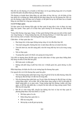 NGOẠI KHOA LÂM SÀNG-2007
Hầu hết các tổn thương vỡ cơ hoành có thể được xử trí qua đường bụng (trừ vỡ cơ hoành
sau-bên bên phải cần phẫu thuật qua đường ngực).
Tổn thương cơ hoành được khâu bằng các mũi khâu rời hay liên tục, với chỉ khâu cỡ lớn
loại nhiều sợi và không tan. Mảnh ghép đôi khi được dùng cho các tổn thương lớn. Đối với
các tổn thương ở gần chỗ bám của cơ hoành, có thể phải tái tạo lại chỗ bám của cơ hoành
bằng các mủi khâu ôm vòng qua xương sườn.
3.2.12-Vỡ thực quản:
Vỡ thực quản là tổn thương hiếm gặp, do thực quản là tạng nằm ở sâu và được các tạng
khác bao quanh. Thực quản cổ là đoạn thực quản thường bị tổn thương do chấn thương
nhất.
Trong chấn thương vùng ngực, bụng, vỡ thực quản thường là hậu quả của một cú thúc mạnh
vào vùng thượng vị. Trong trường hợp này, tổn thương thường ở 1/3 dưới thực quản và có
thể ở trên hay dưới cơ hoành. Tổn thương phối hợp cũng thường gặp.
Chẩn đoán vỡ thực quản dựa vào:
o Đau bụng trên và đau ngực không tương xứng với các dấu hiệu thực thể.
o Tràn dịch màng phổi, thường bên trái và dịch được dẫn lưu ra là dịch tiêu hoá.
o Tràn khí dưới da, tràn khí màng phổi, tràn khí trung thất hay hơi tự do trong xoang
bụng.
o Nội soi thực quản
o X-quang thực quản (với thuốc cản quang tan trong nước)
Việc điều trị thường được bắt đầu ngay sau khi chẩn đoán vỡ thực quản được khẳng định.
Nội dung của điều trị ban đầu bao gồm:
o Bồi hoàn nước và điện giải.
o Kháng sinh phổ rộng có phổ bao trùm các vi khuẩn gram âm, gram dương và yếm
khí.
Phẫu thuật được chỉ định cho tất cả các trường hợp tổn thương thực quản.
Các nguyên tắc xử trí tổn thương thực quản bao gồm:
o Nếu tổn thương được phát hiện trong vòng 24 giờ kể từ lúc bị chấn thương: khâu tổn
thương kỳ đầu kết hợp với dẫn lưu tốt trung thất.
o Nếu tổn thương được phát hiện sau 24 giờ: khâu tổn thương kỳ đầu kết hợp với tăng
cường bằng mảnh mô tự thân. Mô tự thân được tăng cường có thể là một phần lá
thành màng phổi có cơ gian sườn. Trong trường hợp tổn thương ở phần cuối thực
quản, có thể lấy một phần đáy vị chuyển lên làm mẫu mô tăng cường (mảnh Thal).
Dẫn lưu tốt trung thất.
o Khi đã có viêm trung thất, chuyển lưu đường tiêu hoá và loại trừ thực quản là
phương pháp được chọn lựa (hình 2). Cụ thể:
Mở thực quản cổ ra da.
Khâu đóng thực quản tâm vị.
Dẫn lưu trung thất.
Mở dạ dày ra da để giải áp dạ dày.
565
 