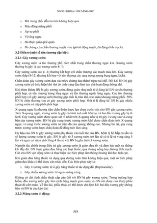 NGOẠI KHOA LÂM SÀNG-2007
o Mũ màng phổi dẫn lưu kín không hiệu quả
o Máu đông màng phổi
o Áp-xe phổi
o Vỡ ống ngực.
o Dò thực quản-phế quản.
o Di chứng của chấn thương mạch máu (phình động mạch, dò động-tĩnh mạch)
3.2-Điều trị một số tổn thương đặc biệt:
3.2.1-Gãy xương sườn:
Gãy xương sườn là tổn thương phổ biến nhất trong chấn thương ngực kín. Xương sườn
thường bị gãy là các xương sườn 4-10.
Gãy xương sườn cao (1-4) thường kết hợp với chấn thương các mạch máu lớn. Gãy xương
sườn thấp (8-12) thường kết hợp với tổn thương các tạng trong xoang bụng (gan, lách).
Chẩn đoán gãy xương sườn dựa vào triệu chứng đau thành ngực tại chỗ. Đôi khi BN bị gãy
xương sườn có biểu hiện khó thở do tình trạng đau làm hạn chế hoạt động thông khí.
Khi thăm khám BN bị gãy xương sườn, đừng quên rằng một tỉ lệ đáng kể BN có tổn thương
phối hợp, cả tổn thương trong lồng ngực và tổn thương ngoài lồng ngực. Các tổn thương
phối hợp với gãy xương sườn thường gặp nhất là tràn khí, tràn máu khoang màng phổi. 50%
BN bị chấn thương tim có gãy xương sườn phối hợp. Một tỉ lệ đáng kể BN bị gãy nhiều
xương sườn có dập phổi phối hợp.
X-quang ngực là phương tiện chẩn đoán được lựa chọn trước tiên cho BN gãy xương sườn.
Trên X-quang ngực, xương sườn bị gãy có hình ảnh mất liên tục và hai đầu xương gãy bị di
lệch. Gãy xương sườn được quan sát rõ nhất trên X-quang nếu vị trí gãy ở cung sau và cung
bên của xương sườn. BN bị gãy cung trước xương sườn khó được chẩn đoán trên X-quang
ngực, vì cung trước xương sườn có đậm độ cản quang không cao. Nhưng bù lại, gãy cung
trước xương sườn được chẩn đoán dễ dàng trên lâm sàng.
Dự hậu của BN bị gãy xương sườn phụ thuộc vào tuổi tác của BN, bệnh lý hô hấp có sẵn và
số lượng xương sườn bị gãy. BN bị gãy từ 3 xương sườn trở lên sẽ có tỉ lệ tử vong tăng 5
lần và nguy cơ viêm phổi tăng 4 lần so với BN bị gãy dưới 3 xương sườn.
Nguyên tắc chính trong điều trị gãy xương sườn là giảm đau tốt và đảm bảo một sự thông
khí đầy đủ. BN được giảm đau bằng các loại thuốc, qua đường uống hay đường tĩnh mạch.
Cần cho BN vận động sớm và thực hiện các biện pháp làm thông thoáng khí đạo tích cực.
Khi giảm đau bằng thuốc sử dụng qua đường toàn thân không hiệu quả, một số biện pháp
giảm đau khác có thể được cân nhắc đến. Các biện pháp này là:
o Gãy ít xương sườn: tê ổ gãy bằng thuốc tê tác dụng dài (bupivacaine).
o Gãy nhiều xương sườn: tê ngoài màng cứng.
Không có chỉ định phẫu thuật cấp cứu đối với BN bị gãy xương sườn. Trong trường hợp
hiếm, đầu xương sườn gãy làm rách động mạch gian sườn và BN cần được can thiệp phẫu
thuật để cầm máu. Về lâu dài, phẫu thuật có thể được chỉ định khi hai đầu xương gãy không
liền và BN bị đau kéo dài.
3.2.2-Mảng sườn di động:
558
 