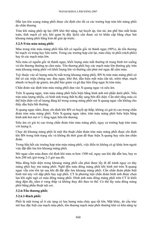 NGOẠI KHOA LÂM SÀNG-2007
Dẫn lưu kín xoang màng phổi được chỉ định cho tất cả các trường hợp tràn khí màng phổi
do chấn thương.
Tràn khí màng phổi áp lực (BN khó thở nặng, tụt huyết áp, tím tái, âm phế bào mất hoàn
toàn, tĩnh mạch cổ nổi, khí quản bị đẩy lệch) cần được xử trí khẩn cấp bằng chọc hút
khoang màng phổi bằng kim để giải áp trước.
3.2.5-Tràn máu màng phổi:
Máu trong tràn máu màng phổi hầu hết có nguồn gốc từ thành ngực (90%), do tổn thương
bó mạch vú trong hay liên sườn. Trong các trường hợp còn lại, máu chảy từ phổi (rách phổi)
hay từ các mạch máu lớn.
Nếu máu có nguồn gốc từ thành ngực, khối lượng máu mất thường từ trung bình trở xuống
và tổn thương thường tự cầm máu. Tổn thương phổi hay các mạch máu lớn thường gây tràn
máu khoang màng phổi với khối lượng lớn và thường cần phải mở ngực để cầm máu.
Tuỳ thuộc vào số lượng máu bị mất trong khoang màng phổi, BN bị tràn máu màng phổi có
thể có các triệu chứng sau: đau ngực, khó thở, dấu hiệu mất máu (da tái, niêm nhạt, mạch
nhanh và huyết áp giảm), âm phế bào giảm và gõ đục bên lồng ngực bị tràn máu.
Chẩn đoán xác định tràn máu màng phổi dựa vào X-quang ngực và siêu âm.
Trên X-quang ngực, tràn máu màng phổi biểu hiện bằng hình ảnh mờ phần dưới phổi. Nếu
tràn máu lượng nhiều, có hình ảnh trung thất bị đẩy sang bên đối diện. Cần nhớ rằng máu có
thể hiện diện với số lượng đáng kể trong xoang màng phổi mà X-quang ngực vẫn không cho
thấy dấu hiệu bất thường.
X-quang ngực nằm, được chỉ định khi BN có huyết áp thấp, không có giá trị cao trong chẩn
đoán tràn máu màng phổi. Trên X-quang ngực nằm, tràn máu màng phổi biểu hiện bằng
hình ảnh hơi mờ ở ½ lồng ngực bên tổn thương.
Siêu âm có giá trị cao trong chẩn đoán tràn máu màng phổi, ngay cả trường hợp tràn máu
với lượng ít.
Chọc dò khoang màng phổi là một thủ thuật chẩn đoán tràn máu màng phổi được chỉ định
khi BN trong tình trạng sốc và không đủ thời gian để thực hiện X-quang hay siêu âm chẩn
đoán.
Trong hầu hết các trường hợp tràn máu màng phổi, việc điều trị không có gì khác hơn ngoài
việc đặt dẫn lưu kín khoang màng phổi.
Mở ngực cầm máu được chỉ định khi máu ra hơn 1500 mL ngay sau khi đặt dẫn lưu, hay ra
hơn 200 mL/giờ trong 2-3 giờ sau đó.
Máu đông hiện diện trong khoang màng phổi cần phải được lấy đi để tránh nguy cơ dày
màng phổi hay mủ màng phổi. Nghĩ đến máu đông màng phổi khi hình mờ trên X-quang
ngực vẫn còn tồn tại sau khi đã đặt dẫn lưu khoang màng phổi. Cần chẩn đoán phân biệt
hình mờ này với dập phổi hay xẹp phổi. CT là phương tiện chẩn đoán hình ảnh được chọn
lựa khi nghi ngờ có máu đông màng phổi. Hình ảnh máu đông màng phổi trên CT là khối
tăng đậm độ, nằm ở vùng thấp và không thay đổi theo tư thế. Có thể lấy máu đông màng
phổi bằng phẫu thuật nội soi.
3.2.6-Tổn thương phổi:
3.2.6.1-Rách phổi:
Phổi là một trong số ít các tạng có lưu lượng máu chảy qua rất lớn. Mặt khác, do cấu trúc
mô học đặc biệt của mạch máu phổi, tổn thương mạch máu phổi thường khó có khả năng tự
560
 