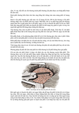 NGOẠI KHOA LÂM SÀNG-2007
cầm. Vì vậy, hầu hết các tổn thương (rách) phổi thường cần phải được can thiệp phẫu thuật
để cầm máu.
Rách phổi thường biểu hiện trên lâm sàng bằng hội chứng tràn máu màng phổi số lượng
lớn.
Rách ở rốn phổi thường gây mất máu với số lượng rất lớn. BN bị tổn thương ở rốn phổi
thường nhập viện với bệnh cảnh truỵ mạch. Mặt khác, khi có sự phối hợp giữa tổn thương
mạch máu lớn và phế quản lớn ở rốn phổi, nguy cơ xảy ra thuyên tắc phổi sẽ rất cao. Biểu
hiện lâm sàng phổ biến nhất của thuyên tắc phổi là tình trạng suy giảm tri giác và truỵ tim
mạch đột ngột khi BN đang được thông khí nhân tạo.
Tổn thương chảy máu từ phổi bị rách luôn có chỉ định phẫu thuật. Trên thực tế, chỉ định
phẫu thuật được đặt ra khi lượng máu qua ống dẫn lưu vượt quá 1500 mL ngay sau khi đặt
dẫn lưu.
Khi phẫu thuật, có ba phương pháp chính để xử trí tổn thương gây chảy máu ở phổi: khâu
phổi, cắt bỏ một phần phổi và cắt mở nhu mô phổi (tractotomy) để cầm máu.
Khâu phổi được chỉ định cho các vết rách nhỏ hay nông, với các mủi khâu liên tục, ôm vòng
qua cả phần đáy của tổn thương, và bằng chỉ đơn sợi.
Tình trạng chảy máu từ các vết rách sâu thường cần phải cắt một phần phổi hay cắt mở nhu
mô phổi để cầm máu.
Phương pháp cắt phổi để cầm máu phổi do chấn thương là cắt phổi không theo giải phẫu.
Cắt mở nhu mô phổi (hình 1) được chỉ định cho các tổn thương xuyên thấu phổi. Tổn
thương được mở ra bề mặt phổi bằng stapler thẳng hay bằng hai kẹp lớn, loại kẹp động
mạch chủ. Sau khi tổn thương đã được mở ra bề mặt phổi, có thể tiến hành xử trí các chỗ
chảy máu hay các chỗ xì dò khí. Cần nhớ rằng không có chỉ định cắt mở nhu mô phổi nếu
như tổn thương đi xuyên qua rốn phổi hay phần phổi bị cắt chiếm trọn bề dày của phổi.
Hình 1- Kỹ thuật cắt mở nhu mô phổi để cầm máu
Khi nghi ngờ có thuyên tắc phổi, mở ngực khẩn cấp để kẹp rốn phổi là thái độ xử trí được
lựa chọn. Khi mở ngực, chẩn đoán sẽ được khẳng định nếu thấy có bóng khí trong động
mạch vành trên bề mặt tim. Chọc hút khí từ buồng tim trái và nâng áp lực tĩnh mạch trung
ương là hai biện pháp có thể có ích. Tuy nhiên, biện pháp xử trí quan trong nhất vẫn là loại
bỏ sự thông thương giữa phế quản và mạch máu phổi. Can thiệp trực tiếp vào rốn phổi để
561
 