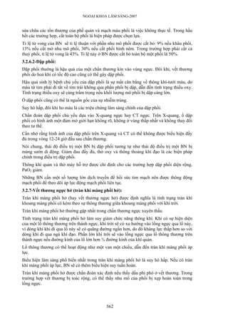 NGOẠI KHOA LÂM SÀNG-2007
sửa chữa các tổn thương của phế quản và mạch máu phổi là việc không thực tế. Trong hầu
hết các trường hợp, cắt toàn bộ phổi là biện pháp được chọn lựa.
Tỉ lệ tử vong của BN sẽ tỉ lệ thuận với phần nhu mô phổi được cắt bỏ: 9% nếu khâu phổi,
13% nếu cắt mở nhu mô phổi, 30% nếu cắt phổi hình nêm. Trong trường hợp phải cắt cả
thuỳ phổi, tỉ lệ tử vong là 43%. Tỉ lệ này ở BN được cắt bỏ toàn bộ một phổi là 50%.
3.2.6.2-Dập phổi:
Dập phổi thường là hậu quả của một chấn thương kín vào vùng ngực. Đôi khi, vết thương
phổi do hoả khí có tốc độ cao cũng có thể gây dập phổi.
Hậu quả sinh lý bệnh chủ yếu của dập phổi là sự mất cân bằng về thông khí-tưới máu, do
máu từ tim phải đi tắt về tim trái không qua phần phổi bị dập, dẫn đến tình trạng thiếu oxy.
Tình trạng thiếu oxy sẽ càng trầm trọng nếu khối lượng mô phổi bị dập càng lớn.
Ổ dập phổi cũng có thể là nguồn gốc của sự nhiễm trùng.
Suy hô hấp, đôi khi ho máu là các triệu chứng lâm sàng chính của dập phổi.
Chẩn đoán dập phổi chủ yếu dựa vào X-quang ngực hay CT ngực. Trên X-quang, ổ dập
phổi có hình ảnh một đám mờ giới hạn không rõ, không ở vùng thấp nhất và không thay đổi
theo tư thế.
Cần nhớ rằng hình ảnh của dập phổi trên X-quang và CT có thể không được biểu hiện đầy
đủ trong vòng 12-24 giờ đầu sau chấn thương.
Nói chung, thái độ điều trị một BN bị dập phổi tương tự như thái độ điều trị một BN bị
mảng sườn di động. Giảm đau đầy đủ, thở oxy và thông thoáng khí đạo là các biện pháp
chính trong điều trị dập phổi.
Thông khí quản và thở máy hỗ trợ được chỉ định cho các trường hợp dập phổi diện rộng,
PaO2 giảm.
Những BN cần một số lượng lớn dịch truyền để hồi sức tim mạch nên được thông động
mạch phổi để theo dõi áp lực động mạch phổi liên tục.
3.2.7-Vết thương ngực hở (tràn khí màng phổi hở):
Tràn khí màng phổi hở (hay vết thương ngực hở) được định nghĩa là tình trạng tràn khí
khoang màng phổi có kèm theo sự thông thương giữa khoang màng phổi với khí trời.
Tràn khí màng phổi hở thường gặp nhất trong chấn thương ngực xuyên thấu.
Tình trạng tràn khí màng phổi hở làm suy giảm chức năng thông khí. Khi có sự hiện diện
của một lổ thông thương trên thành ngực, khí trời sẽ có xu hướng vào lồng ngực qua lổ này,
vì dòng khí khi đi qua lổ này sẽ có quãng đường ngắn hơn, do đó kháng lực thấp hơn so với
dòng khí đi qua ngả khí đạo. Phần lớn khí trời sẽ vào lồng ngực qua lổ thông thương trên
thành ngực nếu đường kính của lổ lớn hơn ¾ đường kính của khí quản.
Lổ thông thương có thể hoạt động như một van một chiều, dẫn đến tràn khí màng phổi áp
lực.
Biểu hiện lâm sàng phổ biến nhất trong tràn khí màng phổi hở là suy hô hấp. Nếu có tràn
khí màng phổi áp lực, BN sẽ có thêm biểu hiện suy tuần hoàn.
Tràn khí màng phổi hở được chẩn đoán xác định nếu thấy dấu phì phò ở vết thương. Trong
trường hợp vết thương bị toác rộng, có thể thấy nhu mô của phổi bị xẹp hoàn toàn trong
lồng ngực.
562
 