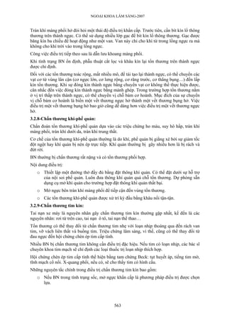 NGOẠI KHOA LÂM SÀNG-2007
Tràn khí màng phổi hở đòi hỏi một thái độ điều trị khẩn cấp. Trước tiên, cần bít kín lổ thông
thương trên thành ngực. Có thể sử dụng nhiều lớp gạc để bít kín lổ thông thương. Gạc được
băng kín ba chiều để hoạt động như một van. Van này chỉ cho khí từ trong lồng ngực ra mà
không cho khí trời vào trong lồng ngực.
Công việc điều trị tiếp theo sau là dẫn lưu khoang màng phổi.
Khi tình trạng BN ổn định, phẫu thuật cắt lọc và khâu kín lại tổn thương trên thành ngực
được chỉ định.
Đối với các tổn thương toác rộng, mất nhiều mô, để tái tạo lại thành ngực, có thể chuyển các
vạt cơ từ vùng lân cận (cơ ngực lớn, cơ lưng rộng, cơ răng trước, cơ thẳng bụng…) đến lấp
kín tổn thương. Khi sự đóng kín thành ngực bằng chuyển vạt cơ không thể thực hiện được,
cân nhắc đến việc đóng kín thành ngực bằng mảnh ghép. Trong trường hợp tổn thương nằm
ở vị trí thấp trên thành ngực, có thể chuyển vị chỗ bám cơ hoành. Mục đích của sự chuyển
vị chỗ bám cơ hoành là biến một vết thương ngực hở thành một vết thương bụng hở. Việc
điều trị một vết thương bụng hở bao giờ cũng dễ dàng hơn việc điều trị một vết thương ngực
hở.
3.2.8-Chấn thương khí-phế quản:
Chẩn đoán tổn thương khí-phế quản dựa vào các triệu chứng ho máu, suy hô hấp, tràn khí
màng phổi, tràn khí dưới da, tràn khí trung thất.
Cơ chế của tổn thương khí-phế quản thường là do khí, phế quản bị giằng xé bởi sự giảm tốc
đột ngột hay khí quản bị nén ép trực tiếp. Khí quản thường bị gãy nhiều hơn là bị rách và
đứt rời.
BN thường bị chấn thương rất nặng và có tổn thương phối hợp.
Nội dung điều trị:
o Thiết lập một đường thở đầy đủ bằng đặt thông khí quản. Có thể đặt dưới sự hỗ trợ
của nội soi phế quản. Luôn đưa thông khí quản quá chỗ tổn thương. Dự phòng sẵn
dụng cụ mở khí quản cho trường hợp đặt thông khí quản thất bại.
o Mở ngực bên tràn khí màng phổi để tiếp cận đến vùng tổn thương.
o Các tổn thương khí-phế quản được xử trí kỳ đầu bằng khâu nối tận-tận.
3.2.9-Chấn thương tim kín:
Tai nạn xe máy là nguyên nhân gây chấn thương tim kín thường gặp nhất, kế đến là các
nguyên nhân: rơi từ trên cao, tai nạn ô tô, tai nạn thể thao…
Tổn thương có thể thay đổi từ chấn thương tim nhẹ với loạn nhịp thoáng qua đến rách van
tim, vỡ vách liên thất và buồng tim. Triệu chứng lâm sàng, vì thế, cũng có thể thay đổi từ
đau ngực đến hội chứng chèn ép tim cấp tính.
Nhiều BN bị chấn thương tim không cần điều trị đặc hiệu. Nếu tim có loạn nhịp, các bác sĩ
chuyên khoa tim mạch sẽ chỉ định các loại thuốc trị loạn nhịp thích hợp.
Hội chứng chèn ép tim cấp tính thể hiện bằng tam chứng Beck: tụt huyết áp, tiếng tim mờ,
tĩnh mạch cổ nổi. X-quang phổi, nếu có, sẽ cho thấy tim có hình cầu.
Những nguyên tắc chính trong điều trị chấn thương tim kín bao gồm:
o Nếu BN trong tình trạng sốc, mở ngực khẩn cấp là phương pháp điều trị được chọn
lựa.
563
 