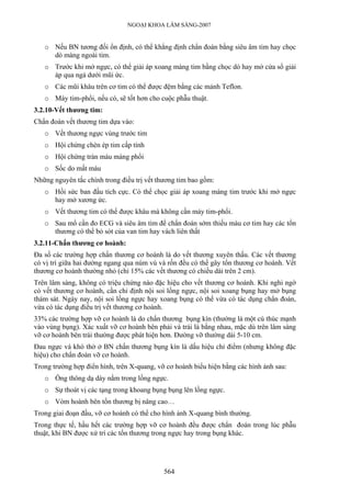 NGOẠI KHOA LÂM SÀNG-2007
o Nếu BN tương đối ổn định, có thể khẳng định chẩn đoán bằng siêu âm tim hay chọc
dò màng ngoài tim.
o Trước khi mở ngực, có thể giải áp xoang màng tim bằng chọc dò hay mở cửa sổ giải
áp qua ngả dưới mũi ức.
o Các mũi khâu trên cơ tim có thể được đệm bằng các mảnh Teflon.
o Máy tim-phổi, nếu có, sẽ tốt hơn cho cuộc phẫu thuật.
3.2.10-Vết thương tim:
Chẩn đoán vết thương tim dựa vào:
o Vết thương ngực vùng trước tim
o Hội chứng chèn ép tim cấp tính
o Hội chứng tràn máu màng phổi
o Sốc do mất máu
Những nguyên tắc chính trong điều trị vết thương tim bao gồm:
o Hồi sức ban đầu tích cực. Có thể chọc giải áp xoang màng tim trước khi mở ngực
hay mở xương ức.
o Vết thương tim có thể được khâu mà không cần máy tim-phổi.
o Sau mổ cần đo ECG và siêu âm tim để chẩn đoán sớm thiếu máu cơ tim hay các tổn
thương có thể bỏ sót của van tim hay vách liên thất
3.2.11-Chấn thương cơ hoành:
Đa số các trường hợp chấn thương cơ hoành là do vết thương xuyên thấu. Các vết thương
có vị trí giữa hai đường ngang qua núm vú và rốn đều có thể gây tổn thương cơ hoành. Vết
thương cơ hoành thường nhỏ (chỉ 15% các vết thương có chiều dài trên 2 cm).
Trên lâm sàng, không có triệu chứng nào đặc hiệu cho vết thương cơ hoành. Khi nghi ngờ
có vết thương cơ hoành, cần chỉ định nội soi lồng ngực, nội soi xoang bụng hay mở bụng
thám sát. Ngày nay, nội soi lồng ngực hay xoang bụng có thể vừa có tác dụng chẩn đoán,
vừa có tác dụng điều trị vết thương cơ hoành.
33% các trường hợp vỡ cơ hoành là do chấn thương bụng kín (thường là một cú thúc mạnh
vào vùng bụng). Xác xuất vỡ cơ hoành bên phải và trái là bằng nhau, mặc dù trên lâm sàng
vỡ cơ hoành bên trái thường được phát hiện hơn. Đường vỡ thường dài 5-10 cm.
Đau ngực và khó thở ở BN chấn thương bụng kín là dấu hiệu chỉ điểm (nhưng không đặc
hiệu) cho chẩn đoán vỡ cơ hoành.
Trong trường hợp điển hình, trên X-quang, vỡ cơ hoành biểu hiện bằng các hình ảnh sau:
o Ống thông dạ dày nằm trong lồng ngực.
o Sự thoát vị các tạng trong khoang bụng bụng lên lồng ngực.
o Vòm hoành bên tổn thương bị nâng cao…
Trong giai đoạn đầu, vỡ cơ hoành có thể cho hình ảnh X-quang bình thường.
Trong thực tế, hầu hết các trường hợp vỡ cơ hoành đều được chẩn đoán trong lúc phẫu
thuật, khi BN được xử trí các tổn thương trong ngực hay trong bụng khác.
564
 