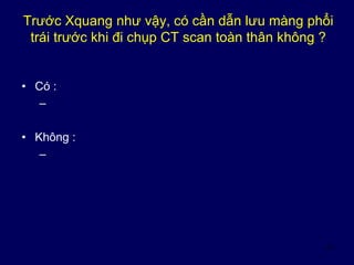 10
Trước Xquang như vậy, có cần dẫn lưu màng phổi
trái trước khi đi chụp CT scan toàn thân không ?
• Có :
–
• Không :
–
 