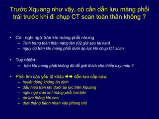 11
Trước Xquang như vậy, có cần dẫn lưu màng phổi
trái trước khi đi chụp CT scan toàn thân không ?
• Có : nghi ngờ tràn khí màng phổi nhưng
– Tình trạng toàn thân nặng lên (02 giờ sau tai nạn)
– nguy cơ tràn khí màng phổi dưới áp lực khi chụp CT scan
• Tuy nhiên :
– tràn khí màng phải không đủ để giải thích cho thiếu oxy máu ?
• Phải tìm các yếu tố khác  dẫn lưu cấp cứu:
– huyết động không ổn định
– dấu hiệu tràn khí dưới áp lực trên Xquang
– nghi ngờ tràn khí màng phổi hai bên
– áp lực thông khí cao
– đưa thẳng bệnh nhan vào phòng mổ
 