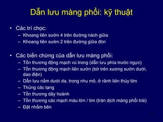 14
Dẫn lưu màng phổi: kỹ thuật
• Các trí chọc:
– Khoang liên sườn 4 trên đường nách giữa
– Khoang liên sườn 2 trên đường giữa đòn
• Các biến chứng của dẫn lưu màng phổi:
– Tổn thương động mạch vú trong (dẫn lưu phía trước ngực)
– Tổn thương động mạch liên sườn (bờ trên xương sườn dưới,
dao điện)
– Dẫn lưu nằm dưới da, trong nhu mô, ở rãnh liên thùy lớn
– Thủng các tạng
– Tổn thương dây hoành
– Tổn thương các mạch máu lớn / tim (tràn dịch màng phổi trái)
– Đặt nhầm bên
 
