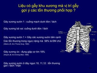 16
Liệu có gẫy khu xương mà vị trí gẫy
gợi ý các tổn thương phối hợp ?
Gãy xương sườn 1 : cuống mạch dưới đòn / lách
Gãy xương sườn 1 + Gãy các xương sườn bên cạnh
Các tổn thương trong ngực nặng mà 58% là ĐM chủ
(Albers JE, Ann Thorac Surg, 1982)
Gãy xương ức : đụng giập cơ tim 18%
(Wojcik JB, Ann Emerg Med, 1988)
Gãy xương sườn ở đáy ngực 10, 11,12 : tổn thương
gan / lách / thận
Gãy xương bả vai: cuống dưới đòn / lách
 