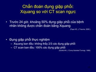 23
Chẩn đoán đụng giập phổi:
Xquang so với CT scan ngực
• Trước 24 giờ, khoảng 50% đụng giập phổi của bệnh
nhân không được chẩn đoán bằng Xquang
(Pape HC, J Trauma. 2000 )
• Đụng giập phổi thực nghiệm
– Xquang ban đầu: không thấy 2/3 các đụng giập phổi
– CT scan ban đầu: 100% các đụng giập phổi
(Schild HH, J Comp Assisted Tomogr, 1989)
 