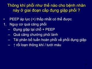 33
Thông khí phổi như thế nào cho bệnh nhân
này ở giai đoạn cấp đụng giập phổi ?
• PEEP áp lực (+) thấp nhất có thể được
1. Nguy cơ quá căng phổi
– Đụng giập tại chỗ + PEEP
– Quá căng chướng phỏi lành
– Tái phân bố tuần hoàn phổi về phổi đụng giập
– ↑ rối loạn thông khí / tưới máu
 