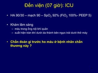 4
Đến viện (07 giờ): ICU
• HA 90/30 – mạch 90 – SpO2 92% (FiO2 100%- PEEP 5)
• Khám lâm sàng
– máu trong ống nội khí quản
– xuất hiện tràn khí dưới da thành bên ngực trái dưới thở máy
• Chẩn đoán gì trước ho máu ở bệnh nhân chấn
thương này ?
 