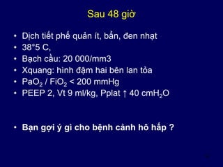 42
Sau 48 giờ
• Dịch tiết phế quản ít, bẩn, đen nhạt
• 38°5 C,
• Bạch cầu: 20 000/mm3
• Xquang: hình đậm hai bên lan tỏa
• PaO2 / FiO2 < 200 mmHg
• PEEP 2, Vt 9 ml/kg, Pplat ↑ 40 cmH2O
• Bạn gợi ý gì cho bệnh cảnh hô hấp ?
 