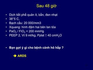 43
Sau 48 giờ
• Dịch tiết phế quản ít, bẩn, đen nhạt
• 38°5 C,
• Bạch cầu: 20 000/mm3
• Xquang: hình đậm hai bên lan tỏa
• PaO2 / FiO2 < 200 mmHg
• PEEP 2, Vt 9 ml/kg, Pplat ↑ 40 cmH2O
• Bạn gợi ý gì cho bệnh cảnh hô hấp ?
 ARDS
 