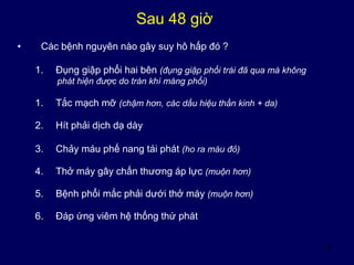 45
Sau 48 giờ
• Các bệnh nguyên nào gây suy hô hấp đó ?
1. Đụng giập phổi hai bên (đụng giập phổi trái đã qua mà không
phát hiện được do tràn khí màng phổi)
1. Tắc mạch mỡ (chậm hơn, các dấu hiệu thần kinh + da)
2. Hít phải dịch dạ dày
3. Chảy máu phế nang tái phát (ho ra máu đỏ)
4. Thở máy gây chấn thương áp lực (muộn hơn)
5. Bệnh phổi mắc phải dưới thở máy (muộn hơn)
6. Đáp ứng viêm hệ thống thứ phát
 