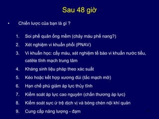 47
Sau 48 giờ
• Chiến lược của bạn là gì ?
1. Soi phế quản ống mềm (chảy máu phế nang?)
2. Xét nghiệm vi khuẩn phổi (PNAV)
3. Vi khuẩn học: cấy máu, xét nghiệm tế bào vi khuẩn nước tiểu,
catête tĩnh mạch trung tâm
4. Kháng sinh liệu pháp theo xác suất
5. Kéo hoặc kết hợp xương đùi (tắc mạch mỡ)
6. Hạn chế phù giảm áp lực thủy tĩnh
7. Kiểm soát áp lực cao nguyên (chấn thương áp lực)
8. Kiểm soát sực ứ trệ dịch vị và bóng chèn nội khí quản
9. Cung cấp năng lượng - đạm
 