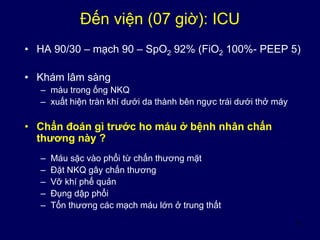 5
Đến viện (07 giờ): ICU
• HA 90/30 – mạch 90 – SpO2 92% (FiO2 100%- PEEP 5)
• Khám lâm sàng
– máu trong ống NKQ
– xuất hiện tràn khí dưới da thành bên ngực trái dưới thở máy
• Chẩn đoán gì trước ho máu ở bệnh nhân chấn
thương này ?
– Máu sặc vào phổi từ chấn thương mặt
– Đặt NKQ gây chấn thương
– Vỡ khí phế quản
– Đụng dập phổi
– Tổn thương các mạch máu lớn ở trung thất
 