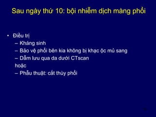 55
Sau ngày thứ 10: bội nhiễm dịch màng phổi
• Điều trị
– Kháng sinh
– Bảo vệ phổi bên kia không bị khạc ộc mủ sang
– Dẫm lưu qua da dưới CTscan
hoặc
– Phẫu thuật: cắt thùy phổi
 