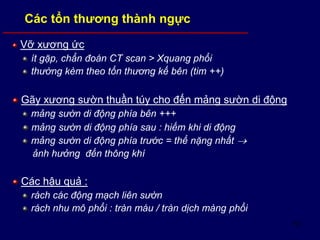 57
Vỡ xương ức
ít gặp, chẩn đoán CT scan > Xquang phổi
thường kèm theo tổn thương kế bên (tim ++)
Gãy xương sườn thuần túy cho đến mảng sườn di động
mảng sườn di động phía bên +++
mảng sườn di động phía sau : hiếm khi di động
mảng sườn di động phía trước = thể nặng nhất 
ảnh hưởng đến thông khí
Các hậu quả :
rách các động mạch liên sườn
rách nhu mô phổi : tràn máu / tràn dịch màng phổi
Các tổn thương thành ngực
 