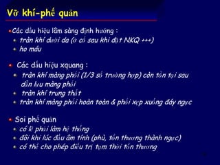 62
Vỡ khí-phế quản
Các dấu hiệu lâm sàng định hướng :
tràn khí dưới da (ở cổ sau khi đặt NKQ +++)
ho máu
Các dấu hiệu xquang :
tràn khí màng phổi (1/3 số trường hợp) còn tồn tại sau
dẫn lưu màng phổi
tràn khí trung thất
tràn khí màng phổi hoàn toàn & phổi xẹp xuống đáy ngực
Soi phế quản
có lẽ phải làm hệ thống
đôi khi lúc đầu âm tính (phù, tổn thương thành ngực)
có thể cho phép điều trị tạm thời tổn thương
 