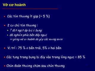64
Các tổn thương ít gặp (~ 5 %)
2 cơ chế tổn thương :
 đột ngột áp lực ổ bụng
đè nghiến phía bên đáy ngực
=> giằng xé cơ hoành do gẫy các xương sườn
Vị trí : 75 % ở bên trái, 5% ở hai bên
Các tạng trong bụng bị đẩy vào trong lồng ngực = 85 %
Chẩn đoán thường chậm sau chấn thương
Vỡ cơ hoành
 