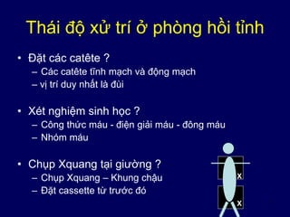 7
Thái độ xử trí ở phòng hồi tỉnh
• Đặt các catête ?
– Các catête tĩnh mạch và động mạch
– vị trí duy nhất là đùi
• Xét nghiệm sinh học ?
– Công thức máu - điện giải máu - đông máu
– Nhóm máu
• Chụp Xquang tại giường ?
– Chụp Xquang – Khung chậu
– Đặt cassette từ trước đó
X
X
 