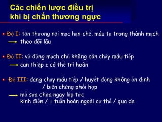 Các chiến lược điều trị
khi bị chấn thương ngực
Độ I: tổn thương nội mạc hạn chế, máu tụ trong thành mạch
theo dõi lâu
Độ II: vỡ động mạch chủ không còn chảy máu tiếp
can thiệp ± có thể trì hoãn
Độ III: đang chảy máu tiếp / huyết động không ổn định
/ biến chứng phối hợp
mổ sửa chữa ngay lập tức
kinh điển /  tuần hoàn ngoài cơ thể / qua da
 