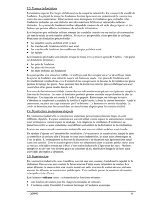 DGRNE 10
2.3. Travaux de fondations
La fondation reprend les charges du bâtiment ou du complexe industriel et les transmet à la semelle de
fondation. La plupart du temps, les fondations forment également une protection de la construction
contre les eaux souterraines. Généralement, nous distinguons les fondations peu profondes et les
fondations profondes qui sont réalisées avec des matériaux différents et suivant des méthodes
distinctes. Le système de fondation à utiliser dépend de la nature du sol, de la charge à porter et des
facteurs qui peuvent affecter la résistance du sol ou de la fondation.
Les fondations peu profondes utilisent souvent des tranchées creusées ou une surface de construction
qui sert de moule et sont remplies de béton. Si cela n’est pas possible, il faut procéder au coffrage.
Font partie des fondations peu profondes :
• les semelles isolées, en béton armé ou non
• les tranchées de fondation en béton non armé
• les tranchées de fondation, éventuellement élargies, en béton armé
• les radiers
Les fondations profondes sont utilisées lorsque la bonne terre se trouve à plus de 5 mètres. Font partie
des fondations profondes :
• les puits de fondation
• les pieux de fondation
• les murs profonds des fondations
Les puits perdus sont creusés et coffrés. Ce coffrage peut être récupéré ou servir de coffrage perdu.
Les pieux de fondation sont enfoncés dans le sol, battus ou vissés. Les pieux de fondations sont
éventuellement remplis d’eau, c’est l’amenée d’eau sous pression en dessous de la fondation sur pieux
pendant le battage des pieux. Nous pouvons faire la distinction entre les pieux préfabriqués en acier
ou en béton et les pieux moulés dans le sol.
Les murs de fondation sont réalisés comme des murs de soutènement qui peuvent également remplir la
fonction de fondation. Les murs de fondation profonds peuvent atteindre une profondeur de plus de
40 mètres. Une tranchée est creusée à l’aide d’un grappin. Entre-temps, on évite que les murs
s’éboulent en remplissant la tranchée de bouillie d’argile lourde, la boue de ciment-bentonite. Après le
creusement, on place une cage armatures que l’on bétonne. La bentonite est ensuite récupérée. Le
coulis de bentonite peut être retraité dans des installations adaptées pour être ensuite réutilisé.
2.4. Constructions souterraines et égouts
En construction industrielle, la construction souterraine peut compter plusieurs étages et avoir
différents objectifs. L’espace souterrain est souvent utilisé comme espace de stationnement, comme
zone technique ou comme espace de stockage. Les exigences de ventilation, d’isolation et de
protection contre les eaux souterraines sont définies en fonction de la destination de la construction.
Les travaux souterrains de construction industrielle sont souvent réalisés en béton armé étanche.
Un système d’égouts est l’ensemble des installations d’évacuation et de canalisations, équipé de puits
de contrôle et de collecte afin d’évacuer les eaux usées industrielles, les eaux usées domestiques et
l’eau de pluie. L’aménagement de bassins de décantation et de réception peut également être rangé
dans cette activité. Cette évacuation peut se faire soit directement dans les égouts publics ou les eaux
de surface, soit indirectement par le biais d’une station industrielle d’épuration des eaux. Plusieurs
entreprises ne doivent rien déverser grâce au traitement et à la réutilisation intégrale de leurs eaux
usées dans une station d’épuration.
2.5. Superstructure
En construction industrielle, nous travaillons souvent avec une ossature, étant donné la rapidité de la
réalisation. Dans ce cas, une ossature de béton armé ou d’acier assure la fonction de soutien. Les
autres éléments de construction sont ensuite montés sur cette structure de soutien où nous utilisons
souvent des éléments de construction préfabriqués. Cette méthode permet de construire de manière
très rapide et très efficace.
Les éléments verticaux (murs – colonnes) ont les fonctions suivantes :
• une fonction de soutien pour les charges horizontales et verticales
• l’isolation contre l’humidité, l’isolation thermique et l’isolation acoustique.
 