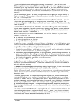 DGRNE 11
Les murs extérieurs des constructions industrielles sont souvent réalisés à partir de béton coulé,
d'éléments préfabriqués en béton ou d’éléments métalliques, par murs entiers ou par panneaux. Au fur
et à mesure que les murs sont dressés et que la charge présente sur ceux-ci est réduite, leur épaisseur
peut progressivement être réduite. La maçonnerie (blocs de béton, briques, …) est un peu moins
utilisée pour les murs extérieurs en construction industrielle mais est souvent utilisée pour les murs
intérieurs.
Pour les immeubles de bureaux, on choisit souvent des murs-rideaux. Dans une ossature en béton, la
façade est composée d’éléments légers et de grandes surfaces vitrées. Ces éléments de construction
sont fixés à l’ossature portante.
Pour la réalisation des façades extérieures des bâtiments industriels (chantiers, entrepôts, …) ou par
exemple pour des complexes sportifs, on utilise souvent un revêtement de façade en métal. Le
revêtement de façade en métal est fixé au squelette de la structure. L’acier ou l’aluminium est protégé
contre la corrosion.
Les murs intérieurs des constructions industrielles sont composés d'une gamme variée de matériaux :
blocs de béton, briques, blocs de béton cellulaire, blocs de plâtre, parois de plâtre cartonné, panneaux
préfabriqués en métal, panneaux composites. Le choix dépend de la fonction (mur portant ou non
portant, mur de séparation, cloisonnement…).
Au niveau des éléments de construction horizontaux, nous pouvons distinguer les poutres et les
planchers. Les fonctions sont
• le support de la charge permanente et provisoire
• le support des plafonds et des planchers
• le support des éléments d’équipement
Les planchers portants sont réalisés au moyen d’éléments préfabriqués ou semi préfabriqués, en béton
coulé ou (exceptionnellement) par une superposition d’éléments dans le cas des constructions en bois.
Les planchers en béton armé et en béton précontraint comprennent :
• les planchers monolithiques préfabriqués en béton armé, tels que les dalles pleines, les dalles
creuses, les planchers à nervures, les planchers champignons
• les planchers semi préfabriqués en béton, où le remplissage et le recouvrement sont réalisés sur
place. Ici, l’utilisation d’un coffrage est exclue. Entre les éléments ou au-dessus se trouvent
éventuellement une couche de remplissage, une couche de compression et une couche de finition.
Les hourdis et les planchers en prédalles en sont des exemples.
• la construction en béton coulé.
Les planchers en acier sont également appliqués dans les lieux de travail industriels. Leur fixation est
réalisée par boulonnage ou par soudage. Les planchers combinés tels que bois sur acier ou béton sur
acier sont également appliqués.
La toiture est la cinquième façade d’un bâtiment et protège également contre le climat extérieur, plus
particulièrement contre les précipitations, le vent, le froid, la chaleur et le bruit.
Il existe différentes formes de toitures telles que les toitures plates, les toitures à versants et les toitures
voûtées. Dans le cas de la construction industrielle, nous réalisons souvent, mais pas exclusivement,
des toitures plates.
Les toitures plates destinées aux complexes industriels sont réalisées avec une structure portante de
poutres préfabriquées en béton, en acier ou éventuellement en bois. La mise en œuvre est analogue à
celle d’un sol en béton armé ou d’un plancher portant en métal. La toiture est rendue étanche grâce à
la mise en place d’une étanchéité en matériaux souples (rouleaux de toiture bitumeux ou synthétiques).
Ensuite, on pose également une isolation et un écran pare vapeur. Le plancher de toiture se compose
de panneaux monolithiques en béton, d’éléments préfabriqués en béton, de panneaux autoportants en
fibres organiques et minérales, de bacs acier, de panneaux de toiture composés avec isolation intégrée
contre la chaleur,...
Une toiture à versants est rendue étanche à la pluie grâce à la pose d’une couverture en matériaux durs
(tuiles, ardoises, tôles ondulées...) qui se chevauchent ou grâce à la pose d'un revêtement métallique
(zinc, cuivre). La plupart des sous-toitures à versants sont réalisées en bois, mais on trouve aussi des
charpentes en acier et même des toitures en voile mince de béton.
 