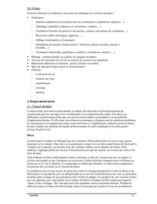 DGRNE 12
2.6. Finition
Parmi les finitions d’un bâtiment, nous pouvons distinguer les activités suivantes :
• Techniques
- Sanitaire (adduction et évacuation dans les canalisations, installations sanitaires,…)
- Chauffage (chaudière, radiateurs et convecteurs, conduits,…)
- Ventilation (bouches de pulsion et de traction, systèmes mécaniques de ventilation,…)
- Électricité (câbles électriques, appareils,…)
- Câblage (multimédias et domotique)
- Installations de sécurité (alarme contre l’ effraction, alarme incendie, manche à
incendie,…)
- Techniques industrielles spécifiques (conduites, installations, moteurs, …).
• Plâtrage : système humide ou système sec (plaques de plâtre)
• Travaux de couverture de sol (sol en mortier de ciment ou en anhydrite)
• Menuiserie intérieure et extérieure : portes, fenêtres et escaliers
• Murs de séparation légers (pour le cloisonnement)
• Finitions :
- revêtement du sol
- finitions des murs
- ameublement
- éclairage
- peinture
- …
3. PHASES IMPORTANTES
3.1. Travaux de béton
Le béton armé, non armé ou précontraint, est depuis des décennies le principal matériau de
construction pour les ouvrages d’art, les bâtiments et la construction des routes. Il le doit à ses
différentes caractéristiques telles que son prix de revient faible, sa durabilité et ses possibilités
d’application étendue. Il offre donc une solution économique et élégante pour de nombreux problèmes
de construction et est adapté pour toutes sortes de formes et d’applications, allant des pavés en béton
les plus simples aux éléments de façade architectoniques les plus compliqués et les plus grands
travaux de génie civil.
Béton
Le béton prêt à l’emploi est fabriqué dans des centrales à béton spécialisées et est livré par camion
malaxeur sur le chantier. Dans des cas exceptionnels, lorsqu’on a un (très) grand besoin de béton prêt à
l’emploi sur le chantier, on travaille avec des centrales à béton sur le chantier lui-même. Cette
méthode s’applique plutôt aux travaux d’infrastructure tels que les tunnels, les travaux de voirie et les
murs de quai.
Afin d’obtenir un béton suffisamment solide et résistant, et afin de s’assurer que tous les angles et
cavités sont remplis et que l’armature est recouverte, le béton doit être compacté pour en éliminer les
inclusions d’air. Sur le chantier, le compactage est réalisé par vibration. Le béton auto-compactant a
récemment fait son entrée sur le marché du béton.
Le produit de cure est une mesure de protection contre le séchage prématuré du coulis de béton et du
béton jeune. Le produit de cure est indispensable en cas de fort ensoleillement et de vent. La protection
du béton après coulage est une précaution afin d’éviter les dégâts. Les produits de cure sont des résines
qui sont apportées par vaporisation sur la surface du béton et forment un film continu par lequel la
vapeur d’eau s’échappe. De l’eau peut aussi être répandue comme traitement ultérieur. Pendant la
durée de la prise, le béton doit être protégé contre le lessivage par la pluie et l’eau de ruissellement.
 