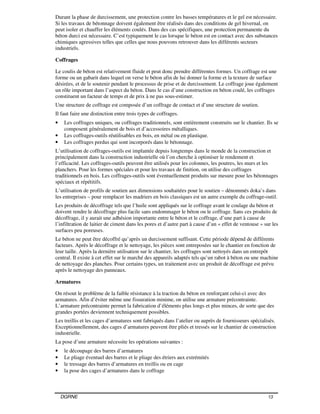 DGRNE 13
Durant la phase de durcissement, une protection contre les basses températures et le gel est nécessaire.
Si les travaux de bétonnage doivent également être réalisés dans des conditions de gel hivernal, on
peut isoler et chauffer les éléments coulés. Dans des cas spécifiques, une protection permanente du
béton durci est nécessaire. C’est typiquement le cas lorsque le béton est en contact avec des substances
chimiques agressives telles que celles que nous pouvons retrouver dans les différents secteurs
industriels.
Coffrages
Le coulis de béton est relativement fluide et peut donc prendre différentes formes. Un coffrage est une
forme ou un gabarit dans lequel on verse le béton afin de lui donner la forme et la texture de surface
désirées, et de le soutenir pendant le processus de prise et de durcissement. Le coffrage joue également
un rôle important dans l’aspect du béton. Dans le cas d’une construction en béton coulé, les coffrages
constituent un facteur de temps et de prix à ne pas sous-estimer.
Une structure de coffrage est composée d’un coffrage de contact et d’une structure de soutien.
Il faut faire une distinction entre trois types de coffrages.
• Les coffrages uniques, ou coffrages traditionnels, sont entièrement construits sur le chantier. Ils se
composent généralement de bois et d’accessoires métalliques.
• Les coffrages-outils réutilisables en bois, en métal ou en plastique.
• Les coffrages perdus qui sont incorporés dans le bétonnage.
L’utilisation de coffrages-outils est implantée depuis longtemps dans le monde de la construction et
principalement dans la construction industrielle où l’on cherche à optimiser le rendement et
l’efficacité. Les coffrages-outils peuvent être utilisés pour les colonnes, les poutres, les murs et les
planchers. Pour les formes spéciales et pour les travaux de finition, on utilise des coffrages
traditionnels en bois. Les coffrages-outils sont éventuellement produits sur mesure pour les bétonnages
spéciaux et répétitifs.
L’utilisation de profils de soutien aux dimensions souhaitées pour le soutien – dénommés doka’s dans
les entreprises – pour remplacer les madriers en bois classiques est un autre exemple du coffrage-outil.
Les produits de décoffrage tels que l’huile sont appliqués sur le coffrage avant le coulage du béton et
doivent rendre le décoffrage plus facile sans endommager le béton ou le coffrage. Sans ces produits de
décoffrage, il y aurait une adhésion importante entre le béton et le coffrage, d’une part à cause de
l’infiltration de laitier de ciment dans les pores et d’autre part à cause d’un « effet de ventouse » sur les
surfaces peu poreuses.
Le béton ne peut être décoffré qu’après un durcissement suffisant. Cette période dépend de différents
facteurs. Après le décoffrage et le nettoyage, les pièces sont entreposées sur le chantier en fonction de
leur taille. Après la dernière utilisation sur le chantier, les coffrages sont nettoyés dans un entrepôt
central. Il existe à cet effet sur le marché des appareils adaptés tels qu’un rabot à béton ou une machine
de nettoyage des planches. Pour certains types, un traitement avec un produit de décoffrage est prévu
après le nettoyage des panneaux.
Armatures
On résout le problème de la faible résistance à la traction du béton en renforçant celui-ci avec des
armatures. Afin d’éviter même une fissuration minime, on utilise une armature précontrainte.
L’armature précontrainte permet la fabrication d’éléments plus longs et plus minces, de sorte que des
grandes portées deviennent techniquement possibles.
Les treillis et les cages d’armatures sont fabriqués dans l’atelier ou auprès de fournisseurs spécialisés.
Exceptionnellement, des cages d’armatures peuvent être pliés et tressés sur le chantier de construction
industrielle.
La pose d’une armature nécessite les opérations suivantes :
• le découpage des barres d’armatures
• Le pliage éventuel des barres et le pliage des étriers aux extrémités
• le tressage des barres d’armatures en treillis ou en cage
• la pose des cages d’armatures dans le coffrage
 