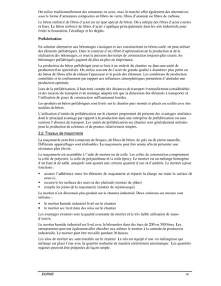 DGRNE 14
On utilise traditionnellement des armatures en acier, mais le marché offre également des alternatives
sous la forme d’armatures composites en fibres de verre, fibres d’aramide ou fibres de carbone.
Le béton renforcé de fibres d’acier est un type spécial de béton. On y intègre des fibres d’acier courtes
et fines. Le béton renforcé de fibres d’acier s’applique principalement dans les sols industriels pour
éviter la fissuration, l’écaillage et les dégâts.
Préfabrication
En solution alternative aux bétonnages classiques et aux constructions en béton coulé, on peut utiliser
des éléments préfabriqués. Dans le contexte d’un effort d’optimisation de la production et de la
réalisation des bétonnages, et sous la pression des temps de construction toujours plus courts, les
bétonnages préfabriqués gagnent de plus en plus en importance.
La production du béton préfabriqué peut se faire à un endroit du chantier ou dans une unité de
production fixe spécialisée. On utilise souvent de l’acier de grande qualité à diamètres plus petits ou
du béton de fibres afin de réduire l’épaisseur et le poids des éléments. Les conditions de production
contrôlées et le confinement par rapport aux influences atmosphériques permettent d’atteindre une
production optimale.
Lors de la préfabrication, il faut tenir compte des distances de transport éventuellement considérables
et des moyens de transport et de montage adaptés tels que la dimension des éléments à transporter et
l’utilisation de grues de construction suffisamment lourdes.
Les produits en béton préfabriqués sont livrés sur le chantier puis montés et placés ou scellés avec des
nodules de béton.
L’utilisation d’unités de préfabrication sur le chantier proprement dit présente des avantages similaires
dont le principal avantage par rapport à la production dans une entreprise de préfabrication est sans
conteste l’absence de transport. Les unités de préfabrication sur chantier sont généralement utilisées
pour la production de colonnes et de poutres relativement simples.
3.2. Travaux de maçonnerie
La maçonnerie peut être composée de briques, de blocs de béton, de grès ou de pierre naturelle.
Différents appareillages sont réalisables. La maçonnerie peut être armée afin de présenter une
résistance plus élevée.
La maçonnerie est assemblée à l’aide de mortier ou de colle. Les colles de construction comprennent
la colle de polyester, la colle de polyuréthane et la colle époxy. Le mortier est un mélange homogène
d’un liant et de sable, auxquels sont ajoutés une certaine quantité d’eau et d’additifs. Le mortier a pour
fonctions :
• assurer l’adhérence entre les éléments de maçonnerie et répartir la charge sur toute la surface de
ceux-ci.
• recouvrir les surfaces des murs et des plafonds (mortier de plâtre)
• remplir les joints de la maçonnerie (mortier de rejointoyage).
Le mortier n’est désormais plus produit sur le chantier industriel. Deux solutions sur mesure sont
utilisées :
• le mortier humide industriel livré sur le chantier
• le mortier sec livré dans des silos sur le chantier
Les avantages évidents sont la qualité constante du mortier et la très faible utilisation de main-
d’œuvre.
Le mortier humide industriel est livré avec la bétonnière dans des bacs de 200 ou 300 litres. Les
entrepreneurs peuvent également aller chercher eux-mêmes le mortier à la centrale de production
industrielle. Le mortier peut être travaillé pendant 36 heures.
Les silos de mortier sec sont installés sur le chantier. Le silo est équipé d’une vis mélangeuse qui
mélange sur place l’eau avec la quantité souhaitée de manière entièrement automatique. Les quantités
requises peuvent être préparées de façon simple.
 