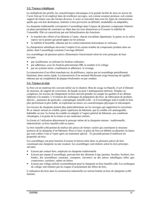DGRNE 15
3.3. Travaux métalliques
La multiplicité des profils, les caractéristiques mécaniques et la grande facilité de mise en oeuvre de
l’acier font qu’il est employé dans de nombreux ouvrages, soit comme ossature porteuse, soit comme
support de toiture sous des formes diverses. L’acier se rencontre dans tous les types de constructions,
quelle que soit leur destination, réalisées à titre provisoire ou définitif, modulables ou adaptables.
La charpente traditonnelle correspond à l’assemblage dans l’espace de plusieurs composants linéaires
ou plans permettant de construire un objet dans les trois dimensions et d’assurer la stabilité de
l’ensemble. Elle est caractérisée par une hiérarchisation des fonctions:
• le transfert des efforts d’un élément à l’autre, chacun travaillant séparément, la panne ou la solive
repose sur la poutre qui prend appui sur les poteaux
• la stabilité d’ensemble, obtenue par les contreventements horizontaux et verticaux.
La charpenterie métallique nécessite l’emploi d’un certain nombre de composants produits dans un
atelier, dont l’assemblage constitue l’ouvrage définitif.
Les assemblages de plusieurs pièces élémentaires fonctionnent selon les trois principes de base
suivants:
• par cisaillement, en utilisant les boulons ordinaires
• par adhérence, avec les boulons précontraints HR, la soudure et le collage
• par un système mixte, cisaillement et adhérence: le rivetage.
La transmission d’un effort tranchant est, de préférence, reprise par un assemblage partiellement
boulonné, donc moins rigide. La transmission d’un moment fléchissant exige beaucoup de rigidité,
obtenue par un complément de plaques boulonnées ou par soudure.
3.4. Travaux en bois
Le bois est un matériau très souvent utilisé sur le chantier. Brut de sciage ou blanchi, il sert d’élément
de structure, de support de couverture, de façade ou pour l’aménagement intérieur. Simples ou
complexes, les travaux de charpenterie en bois doivent prendre en compte les qualités et les défauts
inhérents à la matière. L’évolution des techniques de préparation des bois, de fabrication de produits
dérivés – panneaux de particules, contreplaqué, lamellé-collé – et d’assemblages tend à rendre le bois
plus performant et plus fiable, en exploitant au mieux ses caractéristiques physiques et mécaniques.
Les travaux de charpente portent plus particulièrement sur les ouvrages qui supportent la couverture.
Ils se situent surtout en comble, partie supérieure du bâtiment, que le comble soit aménageable,
habitable ou non. La forme du comble est adaptée à l’aspect général du bâtiment, aux conditions
climatiques, à la pente de la toiture et aux matériaux utilisés.
La forme et l’utilisation déterminent le principe même de la charpente retenue : traditionnelle,
industrialisée, en bois lamellé-collé ou autres.
Le bois lamellé-collé permet de réaliser des pièces de formes variées qui constituent la structure
porteuse de la charpente d’un bâtiment. Pour ce faire, la pièce de bois est débitée en planches ou lames
qui sont collées l’une à l’autre après un traitement spécial . Ce procédé permet d’améliorer les
propriétés du bois.
Les assemblages ont pour fonction d’assurer la liaison entre deux ou plusieurs pièces de bois
constituant une charpente ou une ossature. Les assemblages sont réalisés selon les trois principes
suivants:
• Liaison par contact bois, employée en charpente traditionnelle
• Liaison par organe d’assemblage, pouvant être des éléments à tige (pointes, broches, boulons, tire-
fonds), des assembleurs (anneaux, crampons, clavettes) ou des pièces métalliques telles que:
connecteurs, cornières, sabots ou étriers
• Liaison par collage utilisée essentiellement pour la charpente en bois lamellé-collé. Les techniques
de collage sont limitées par les risques d’arrachement des fibres de bois.
L’utilisation des bois dans la construction industrielle est surtout limitée au bois de charpente (collé
laminé).
 