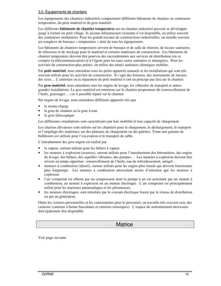 DGRNE 16
3.5. Équipements de chantiers
Les équipements des chantiers industriels comprennent différents bâtiments de chantier ou conteneurs
temporaires, du petit matériel et du gros matériel.
Les différents bâtiments de chantier temporaires sur un chantier industriel peuvent se développer
jusqu’à former un petit village. Si aucune infrastructure existante n’est disponible, on utilise souvent
des conteneurs modulaires. Pour les grands travaux de constructions industrielles, on installe souvent
un complexe de bureaux « temporaires » doté de tous les équipements.
Les bâtiments de chantiers temporaires servent de bureaux et de salle de réunion, de locaux sanitaires,
de réfectoire et de stockage pour le matériel et certains matériaux de construction. Les bâtiments de
chantier temporaires doivent être pourvus des raccordements aux services de distribution (en ce
compris la télécommunication) et à l’égout pour les eaux usées sanitaires et ménagères. Pour les
activités de construction plus petites, on utilise des unités sanitaires chimiques mobiles.
Par petit matériel, nous entendons tous les petits appareils manuels et les installations qui sont très
souvent utilisés pour les activités de construction. Il s’agit des foreuses, des instruments de mesure,
des scies… L’entretien ou la réparation du petit matériel n’ont en principe pas lieu sur le chantier.
Par gros matériel, nous entendons tous les engins de levage, les véhicules de transport et autres
grandes installations. Le gros matériel est entretenu sur le chantier proprement dit (renouvellement de
l’huile, graissages …) et si possible réparé sur le chantier.
Par engins de levage, nous entendons différents appareils tels que
• le monte-charge
• la grue de chantier ou la grue à tour
• la grue télescopique
Les différentes installations sont caractérisées par leur mobilité et leur capacité de chargement.
Les chariots élévateurs sont utilisés sur les chantiers pour le chargement, le déchargement, le transport
et l’empilage des matériaux sur des plateaux de chargement ou des palettes. Toute une gamme de
bulldozers est utilisée pour l’excavation et le transport du sable.
L’entraînement des gros engins est réalisé par
• la vapeur, surtout utilisée pour les béliers à vapeur
• les moteurs à explosion (essence), surtout utilisés pour l’entraînement des bétonnières, des engins
de levage, des béliers, des aiguilles vibrantes, des pompes… Les moteurs à explosion doivent être
révisés en temps opportun : renouvellement de l’huile, eau de refroidissement, antigel…
• moteurs à combustion (diesel), surtout utilisés pour les engins plus lourds qui doivent fonctionner
plus longtemps. Les moteurs à combustion nécessitent moins d’entretien que les moteurs à
explosion
• l’air comprimé est obtenu par un compresseur dont la pompe à air est actionnée par un moteur à
combustion, un moteur à explosion ou un moteur électrique. L’air comprimé est principalement
utilisé pour les marteaux pneumatiques et les pilonneuses.
• les moteurs électriques sont entraînés par le courant électrique fourni par le réseau de distribution
ou par un générateur.
Outre les voitures personnelles et les camionnettes pour le personnel, on travaille très souvent avec des
camions (camions à benne basculante et camions remorques). L’espace de stationnement nécessaire
doit également être disponible.
Matrice
Voir page suivante
 