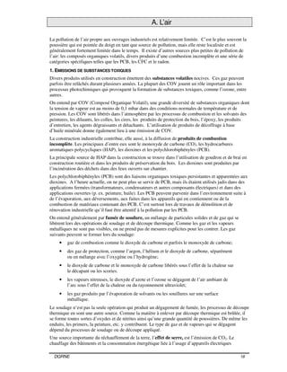 DGRNE 18
A. L’air
La pollution de l’air propre aux ouvrages industriels est relativement limitée. C’est le plus souvent la
poussière qui est pointée du doigt en tant que source de pollution, mais elle reste localisée et est
généralement fortement limitée dans le temps. Il existe d’autres sources plus petites de pollution de
l’air: les composés organiques volatils, divers produits d’une combustion incomplète et une série de
catégories spécifiques telles que les PCB, les CFC et le radon.
1. EMISSIONS DE SUBSTANCES TOXIQUES
Divers produits utilisés en construction émettent des substances volatiles nocives. Ces gaz peuvent
parfois être relâchés durant plusieurs années. La plupart des COV jouent un rôle important dans les
processus photochimiques qui provoquent la formation de substances toxiques, comme l’ozone, entre
autres.
On entend par COV (Composé Organique Volatil), une grande diversité de substances organiques dont
la tension de vapeur est au moins de 0,1 mbar dans des conditions normales de température et de
pression. Les COV sont libérés dans l’atmosphère par les processus de combustion et les solvants des
peintures, les diluants, les colles, les cires, les produits de protection du bois, l’époxy, les produits
d’entretien, les agents dégraissants et détachants. L’utilisation de produits de décoffrage à base
d’huile minérale donne également lieu à une émission de COV.
La construction industrielle contribue, elle aussi, à la diffusion de produits de combustion
incomplète. Les principaux d’entre eux sont le monoxyde de carbone (CO), les hydrocarbures
aromatiques polycycliques (HAP), les dioxines et les polychlorobiphényles (PCB).
La principale source de HAP dans la construction se trouve dans l’utilisation de goudron et de brai en
construction routière et dans les produits de préservation du bois. Les dioxines sont produites par
l’incinération des déchets dans des feux ouverts sur chantier.
Les polychlorobiphényles (PCB) sont des liaisons organiques toxiques persistantes et apparentées aux
dioxines. A l’heure actuelle, on ne peut plus se servir de PCB, mais ils étaient utilisés jadis dans des
applications fermées (transformateurs, condensateurs et autres composants électriques) et dans des
applications ouvertes (p. ex. peinture, huile). Les PCB peuvent parvenir dans l’environnement suite à
de l’évaporation, aux déversements, aux fuites dans les appareils qui en contiennent ou de la
combustion de matériaux contenant des PCB. C’est surtout lors de travaux de démolition et de
rénovation industrielle qu’il faut être attentif à la pollution par les PCB.
On entend généralement par fumée de soudure, un mélange de particules solides et de gaz qui se
libèrent lors des opérations de soudage et de découpe thermique. Comme les gaz et les vapeurs
métalliques ne sont pas visibles, on ne prend pas de mesures explicites pour les contrer. Les gaz
suivants peuvent se former lors du soudage:
• gaz de combustion comme le dioxyde de carbone et parfois le monoxyde de carbone;
• des gaz de protection, comme l’argon, l’hélium et le dioxyde de carbone, séparément
ou en mélange avec l’oxygène ou l’hydrogène;
• le dioxyde de carbone et le monoxyde de carbone libérés sous l’effet de la chaleur sur
le décapant ou les scories.
• les vapeurs nitreuses, le dioxyde d’azote et l’ozone se dégagent de l’air ambiant de
l’arc sous l’effet de la chaleur ou du rayonnement ultraviolet;
• les gaz produits par l’évaporation de solvants ou les souillures sur une surface
métallique.
Le soudage n’est pas la seule opération qui produit un dégagement de fumée, les processus de découpe
thermique en sont une autre source. Comme la matière à enlever par découpe thermique est brûlée, il
se forme toutes sortes d’oxydes et de nitrites ainsi qu’une grande quantité de poussières. De même les
enduits, les primers, la peinture, etc. y contribuent. Le type de gaz et de vapeurs qui se dégagent
dépend du processus de soudage ou de découpe appliqué.
Une source importante du réchauffement de la terre, l’effet de serre, est l’émission de CO2. Le
chauffage des bâtiments et la consommation énergétique liée à l’usage d’appareils électriques
 