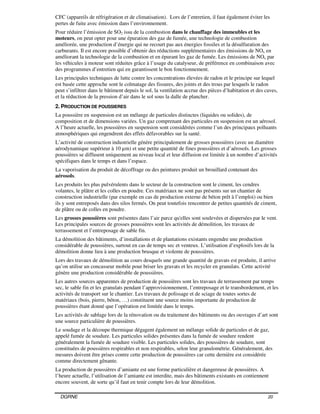 DGRNE 20
CFC (appareils de réfrigération et de climatisation). Lors de l’entretien, il faut également éviter les
pertes de fuite avec émission dans l’environnement.
Pour réduire l’émission de SO2 issu de la combustion dans le chauffage des immeubles et les
moteurs, on peut opter pour une épuration des gaz de fumée, une technologie de combustion
améliorée, une production d’énergie qui ne recourt pas aux énergies fossiles et la désulfuration des
carburants. Il est encore possible d’obtenir des réductions supplémentaires des émissions de NOx en
améliorant la technologie de la combustion et en épurant les gaz de fumée. Les émissions de NOx par
les véhicules à moteur sont réduites grâce à l’usage du catalyseur, de préférence en combinaison avec
des programmes d’entretien qui en garantissent le bon fonctionnement.
Les principales techniques de lutte contre les concentrations élevées de radon et le principe sur lequel
est basée cette approche sont le colmatage des fissures, des joints et des trous par lesquels le radon
peut s’infiltrer dans le bâtiment depuis le sol, la ventilation accrue des pièces d’habitation et des caves,
et la réduction de la pression d’air dans le sol sous la dalle de plancher.
2. PRODUCTION DE POUSSIERES
La poussière en suspension est un mélange de particules distinctes (liquides ou solides), de
composition et de dimensions variées. Un gaz comprenant des particules en suspension est un aérosol.
A l’heure actuelle, les poussières en suspension sont considérées comme l’un des principaux polluants
atmosphériques qui engendrent des effets défavorables sur la santé.
L’activité de construction industrielle génère principalement de grosses poussières (avec un diamètre
aérodynamique supérieur à 10 µm) et une petite quantité de fines poussières et d’aérosols. Les grosses
poussières se diffusent uniquement au niveau local et leur diffusion est limitée à un nombre d’activités
spécifiques dans le temps et dans l’espace.
La vaporisation du produit de décoffrage ou des peintures produit un brouillard contenant des
aérosols.
Les produits les plus pulvérulents dans le secteur de la construction sont le ciment, les cendres
volantes, le plâtre et les colles en poudre. Ces matériaux ne sont pas présents sur un chantier de
construction industrielle (par exemple en cas de production externe de béton prêt à l’emploi) ou bien
ils y sont entreposés dans des silos fermés. On peut toutefois rencontrer de petites quantités de ciment,
de plâtre ou de colles en poudre.
Les grosses poussières sont présentes dans l’air parce qu'elles sont soulevées et dispersées par le vent.
Les principales sources de grosses poussières sont les activités de démolition, les travaux de
terrassement et l’entreposage de sable fin.
La démolition des bâtiments, d’installations et de plantations existants engendre une production
considérable de poussières, surtout en cas de temps sec et venteux. L’utilisation d’explosifs lors de la
démolition donne lieu à une production brusque et violente de poussières.
Lors des travaux de démolition au cours desquels une grande quantité de gravats est produite, il arrive
qu’on utilise un concasseur mobile pour briser les gravats et les recycler en granulats. Cette activité
génère une production considérable de poussières.
Les autres sources apparentes de production de poussières sont les travaux de terrassement par temps
sec, le sable fin et les granulats pendant l’approvisionnement, l’entreposage et le transbordement, et les
activités de transport sur le chantier. Les travaux de polissage et de sciage de toutes sortes de
matériaux (bois, pierre, béton, …) constituent une source moins importante de production de
poussières étant donné que l’opération est limitée dans le temps.
Les activités de sablage lors de la rénovation ou du traitement des bâtiments ou des ouvrages d’art sont
une source particulière de poussières.
Le soudage et la découpe thermique dégagent également un mélange solide de particules et de gaz,
appelé fumée de soudure. Les particules solides présentes dans la fumée de soudure rendent
généralement la fumée de soudure visible. Les particules solides, des poussières de soudure, sont
constituées de poussières respirables et non respirables, selon leur granulométrie. Généralement, des
mesures doivent être prises contre cette production de poussières car cette dernière est considérée
comme directement gênante.
La production de poussières d’amiante est une forme particulière et dangereuse de poussières. A
l’heure actuelle, l’utilisation de l’amiante est interdite, mais des bâtiments existants en contiennent
encore souvent, de sorte qu’il faut en tenir compte lors de leur démolition.
 