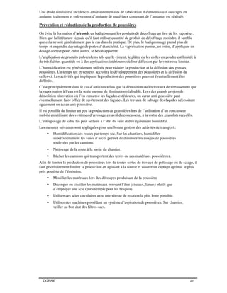 DGRNE 21
Une étude similaire d’incidences environnementales de fabrication d’éléments ou d’ouvrages en
amiante, traitement et enlèvement d’amiante de matériaux contenant de l’amiante, est réalisée.
Prévention et réduction de la production de poussières
On évite la formation d’aérosols en badigeonnant les produits de décoffrage au lieu de les vaporiser.
Bien que la littérature signale qu'il faut utiliser quantité de produit de décoffrage moindre, il semble
que cela ne soit généralement pas le cas dans la pratique. De plus, le badigeonnage prend plus de
temps et engendre davantage de pertes d’étanchéité. La vaporisation permet, en outre, d’appliquer un
dosage correct pour, entre autres, le béton apparent.
L’application de produits pulvérulents tels que le ciment, le plâtre ou les colles en poudre est limitée à
de très faibles quantités ou à des applications intérieures où leur diffusion par le vent reste limitée.
L’humidification est généralement utilisée pour réduire la production et la diffusion des grosses
poussières. Un temps sec et venteux accroîtra le développement des poussières et la diffusion de
celles-ci. Les activités qui impliquent la production des poussières peuvent éventuellement être
différées.
C’est principalement dans le cas d’activités telles que la démolition ou les travaux de terrassement que
la vaporisation à l’eau est la seule mesure de diminution réalisable. Lors des grands projets de
démolition rénovation où l’on conserve les façades extérieures, un écran anti-poussière peut
éventuellement faire office de revêtement des façades. Les travaux de sablage des façades nécessitent
également un écran anti-poussière.
Il est possible de limiter un peu la production de poussières lors de l’utilisation d’un concasseur
mobile en utilisant des systèmes d’arrosage en aval du concasseur, à la sortie des granulats recyclés.
L’entreposage de sable fin peut se faire à l’abri du vent et être également humidifié.
Les mesures suivantes sont appliquées pour une bonne gestion des activités de transport :
• Humidification des routes par temps sec. Sur les chantiers, humidifier
superficiellement les voies d’accès permet de diminuer les nuages de poussières
soulevées par les camions.
• Nettoyage de la route à la sortie du chantier.
• Bâcher les camions qui transportent des terres ou des matériaux poussiéreux.
Afin de limiter la production de poussières lors de toutes sortes de travaux de polissage ou de sciage, il
faut prioritairement limiter la production en agissant à la source et assurer un captage optimal le plus
près possible de l’émission.
• Mouiller les matériaux lors des découpes produisant de la poussière
• Découper ou cisailler les matériaux pouvant l’être (ciseaux, lames) plutôt que
d’employer une scie (par exemple pour les briques).
• Utiliser des scies circulaires avec une vitesse de rotation la plus lente possible.
• Utiliser des machines possédant un système d’aspiration de poussières. Sur chantier,
veiller au bon état des filtres-sacs.
 