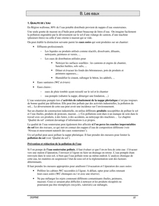 DGRNE 22
B. Les eaux
1. QUALITE DE L’EAU
En Région wallonne, 80% de l’eau potable distribuée provient de nappes d’eau souterraines.
Une seule goutte de mazout ou d’huile peut polluer beaucoup de litres d’eau. On imagine facilement
la pollution engendrée par le déversement sur le sol d’une vidange de camion, d’une machine
(plusieurs litres) ou celle d’une citerne à mazout qui se vide.
On peut établir la distinction suivante parmi les eaux usées qui sont produites sur un chantier:
• Effluents professionnels
- Les liquides ou produits utilisés comme réactifs, dissolvants, diluants,
nettoyants, peintures et vernis, ...
- Les eaux de distribution utilisées pour
Nettoyer les surfaces souillées : les camions et engins de chantier,
banches huilées, sols salis, ...
Diluer et évacuer les fonds des bétonneuses, pots de produits et
peintures aqueuses,...
Humidifier le ciment, rallonger le béton, les additifs, ...
• Eaux sanitaires (WC et éviers)
• Eaux claires :
- eaux de pluie tombée ayant ruisselé sur le sol et le chantier
- eau pompée (rabattre la nappe, démerger une fondation, ...)
L’eau souterraine pompée lors d’activités de rabattement de la nappe phréatique n’est pas toujours
de bonne qualité par définition. Elle peut être polluée par des activités industrielles, la pollution du
sol,... Le déversement de cette eau peut avoir une incidence sur l’environnement.
Sur un chantier de construction industrielle, on utilise différents produits susceptibles de polluer le sol
et l’eau (huiles, produits de postcure, mazout…). Ces pollutions sont dues à un manque de soin dans le
travail avec ces produits, à des fuites, à des accidents, au nettoyage des machines… Le chapitre
‘Qualité du sol’ contient davantage d’informations à ce propos.
La qualité de l’eau souterraine peut également être affectée si l’on perce les couches imperméables
du sol lors des travaux, ce qui met en contact des nappes d’eau de composition différente (voir
‘Niveau et mouvement naturels des eaux souterraines’).
Un sol pollué peut aussi polluer la nappe phréatique. Il faut prendre des mesures pour limiter la
pollution du sol (voir ‘Qualité du sol’).
Prévention et réduction de la pollution de l’eau
Si l’on pompe de l’eau souterraine polluée, il faut évaluer ce que l’on en fera de cette eau : l’évacuer
vers une station d’épuration, l’envoyer à l’égout ou faire un drainage en retour. L’eau pompée étant
renvoyée dans le sous-sol, si bien que l’eau polluée reste au même endroit. L’analyse chimique de
cette eau, les matières en suspension l’état du sous-sol et la réglementation sont des facteurs
déterminants.
Il faut prendre les mesures appropriées pour améliorer l’évacuation et l’épuration des eaux usées:
• Préférer les cabines WC raccordées à l’égout. A défaut, opter pour celles retenant
leurs eaux usées (WC chimiques ou / et avec une réserve).
• Ne pas mélanger les rejets contenant différents contaminants (huiles, peintures,
mazout). Ceux-ci seraient plus difficiles à nettoyer et les produits récupérés ne
pourraient pas être réemployés (recyclés, valorisés) car mélangés.
 