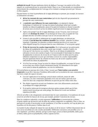 DGRNE 24
méthode de travail. On peut également choisir de déplacer l’ouvrage à un endroit où les effets
négatifs ne se présenteront pas ou seront plus limités. Dans ce cas, il faut prendre en considération les
inconvénients dus au déplacement de l’ouvrage et les éventuels avantages procurés par l’absence
d’effets négatifs.
On peut limiter ou éviter la perturbation de la nappe phréatique en prenant, par exemple, les mesures
(d’atténuation) suivantes :
• dévier les courants des eaux souterraines (prévoir des dispositifs qui permettent le
passage des eaux souterraines)
• « construire sans influencer les eaux souterraines » en séparant le régime
hydraulique à l’intérieur de l’ouvrage du régime hydraulique initial (par exemple :
installer un rideau de palplanches autour d’un puits de fondation et drainer la parcelle
de terrain ainsi circonscrit au lieu de rabattre significativement la nappe phréatique).
• Après avoir pompé l’eau de la nappe phréatique, ne pas l’évacuer, mais la renvoyer
dans le sol (drainage de retour). Si un drainage de retour a lieu, la qualité de l’eau
pompée doit être surveillée avant que l’eau ne soit envoyée dans le sol.
• Limiter le plus possible le rabattement de la nappe phréatique, en réalisant par
exemple le travail dans des conditions humides (par exemple : planchers en béton
immergé). Cependant, les planchers en béton immergé peuvent en soi causer des
effets négatifs lorsqu’ils se trouvent dans les eaux souterraines. C’est un point capital.
• Éviter de traverser les couches imperméables. En n’enfonçant qu’une petite partie
du rideau de la palplanche dans cette couche (par exemple : couches d’argile), on
évite que de l’eau traverse ces couches. Dans le cas de rideaux de palplanches
enfoncées à travers des couches d’argile, il est recommandé d’interrompre les rideaux
de palplanches en dessous du niveau du sol. Il peut en aller de même pour les pieux
tubulaires temporaires en acier qui sont battus à travers les couches imperméables.
On peut également choisir de colmater les fuites avec de la terre (argileuse) après
enlèvement du rideau de palplanches.
• A la fin d’un ouvrage, lorsqu’on retire les rideaux de palplanches, on risque de laisser
un trou dans une couche d’argile initialement étanche. En rebouchant le trou après
avoir retiré le rideau de palplanches, on évite les infiltrations.
Si la perturbation ne peut pas être évitée, il faut s’assurer que l’intervention a un caractère
temporaire ou qu’elle n’aura pas d’incidence défavorable sur la circulation des eaux souterraines. Il
faut tenir compte des aspects suivants :
• Lors de l’application d’un drainage vertical (drains artificiels, drains de sable
verticaux), les eaux souterraines profondes et les eaux de surface (pouvant avoir
toutes les deux une composition différente) ne peuvent pas être reliées entre elles.
• Des dégâts risquent de survenir aux fondations suite à des affaissements consécutifs
au pompage de la nappe phréatique.
• Il est parfois intéressant de juxtaposer plusieurs petites pompes plutôt que de faire
réaliser tout le travail par une seule pompe. On obtient de la sorte une meilleure
répartition du débit.
Afin de surveiller si des changements surviennent dans les eaux souterraines, il est judicieux de ne pas
cesser de surveiller les hausses de niveau, par exemple, pendant l’exécution des travaux.
Dans les complexes industriels, on peut augmenter l’infiltration en construisant des systèmes
d’égouts séparés qui dévient les eaux de pluie des surfaces empierrées ou asphaltées. Pour ce faire, on
peut prévoir un puits d’eau de pluie ou une installation, à l’air libre ou enterrée, où l’eau de pluie sera
recueillie et d’où elle pourra s’infiltrer dans le sol.
La manière la plus indiquée de séparer les eaux de pluie est de les laisser s’infiltrer directement dans le
sous-sol en travaillant avec des couches perméables. Différentes exécutions sont possibles avec ou
sans végétation : gravillons, dolomie, pavage à joints larges, pavés en béton perméable, dalles gazon
en béton, dalles gazon en polyéthylène, mulch, copeaux de bois.
 