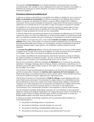 DGRNE 26
Une quantité d’activités logistiques sur un chantier présentent un plus grand risque d’accidents
environnementaux. Des exemples en sont le déplacement de la citerne de carburant ou des additifs, la
perforation de citernes par les chariots élévateurs, le transport et l’entreposage de matériaux de
construction dangereux.
Prévention et réduction de la pollution du sol
L’idéal sur un chantier est de bénéficier d’un équilibre entre déblais et remblais. Ici, nous essayons de
limiter au maximum les terrassements et d’utiliser au maximum la terre déblayée dans la zone du
chantier. Les projets sont optimalisés de manière à ce que les déblais compensent les remblais et
inversement. Pour des raisons techniques de construction, il peut parfois être nécessaire de réaliser une
stabilisation ou un amendement du sol. Cela réduit le risque d’évacuation et d’amenée de sol pollué.
Si l’équilibre du sol ne peut pas être réalisé dans la parcelle cadastrale, les grands maîtres d’œuvre
industriels peuvent tenter de réaliser un équilibre du sol entre leurs différents ouvrages. De cette
manière, le risque de pollution du sol reste sous leur responsabilité.
L’effort de réduction des excavations peut reposer sur des techniques de stabilisation du sol à l’aide de
ciment ou de chaux vive. Grâce à la stabilisation, le sol qui n’est pas adapté à la construction est rendu
apte à une application technique telle que le remblayage, le chargement ou le terrain de stationnement.
Avant d’amener ou d’évacuer de la terre, il faut d’abord contrôler son origine et son degré de
pollution. Pour ce faire, il faut vérifier si le niveau de substances polluantes peut avoir des incidences
sérieusement défavorables pour l’homme et l’environnement, en tenant éventuellement compte de la
destination (domaine naturel, région agricole, zone d’habitation, domaine récréatif ou terrain
industriel).
La traversée des pollutions du sol doit se faire de telle manière qu’elle ne cause pas d’effets négatifs
à la qualité du sol. On peut choisir de laisser la pollution ou l’isoler (au moyen d’un écran souterrain)
ou l’éliminer. Pour ce faire, in inventaire de la pollution présente doit être réalisé.
Le cas échéant, une différence de potentiel peut être créée durant l’exécution au moyen de drainage,
par laquelle la pollution est maintenue sur place. En outre, on doit être attentif aux effets négatifs du
drainage comme l’évacuation d’eau souterraine polluée par les eaux de surface.
Pour les terres contaminées, différentes techniques de dépollution du sol existent par des entreprises
spécialisées : biologique, thermique, physico-chimique, aération, confinement, encapsulation, etc. Ce
traitement pouvant être opéré sur place ou dans un centre agréé. Il est important de ne jamais mélanger
des sols pollués avec d’autres.
Afin de limiter le risque environnemental de déversements ou de fuites lors de la réalisation des
activités de construction, l'utilisation de matériaux plus respectueux de l'environnement comme
l'huile de décoffrage ou les produits de postcure sont une mesure notoire. Comme produit de postcure,
nous pouvons également envisager l’application de la vaporisation d’eau.
Afin de limiter la nuisance environnementale de l’huile de coffrage, on peut également utiliser des
sortes d’huile moins nocives pour l’environnement. Les études relatives à la vulnérabilité du terrain
peuvent déterminer le choix d’une certaine sorte d’huile. Plusieurs huiles végétales contiennent des
composants non volatils respectueux de l’environnement, qui améliorent les conditions de travail des
travailleurs en ce qui concerne les nuisances olfactives et la toxicité, et sont meilleurs pour
l’environnement. Leurs caractéristiques techniques sont comparables à celles des huiles minérales.
Lors de l’utilisation de produits de décoffrage respectueux de l’environnement, le choix du produit
dépend du coffrage, de la méthode d’application et de l’aspect désiré pour le béton. D’un point de vue
général, on peut s’efforcer d’obtenir une faible teneur en HAP, une faible teneur en solvant, une
biodégradabilité rapide et une faible classe de pollution des eaux basses.
L’utilisation de produits de décoffrage respectueux de l’environnement réduit l’incidence sur
l’environnement grâce à :
• des produits de décoffrage pauvres en solvant (air)
• des produits de décoffrage sans huile minérale (air, eau et sol)
• des produits de décoffrage à biodégradabilité rapide (eau et sol)
• des produits de décoffrage qui ne sont pas ou peu polluants pour l’eau (eau)
 