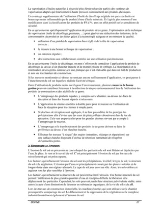 DGRNE 27
La vaporisation d’huiles naturelles à viscosité plus élevée nécessite parfois des systèmes de
vaporisation adaptés qui fonctionnent à haute pression contrairement aux produits classiques.
Un avantage supplémentaire de l’utilisation d’huile de décoffrage végétale est que cette huile est
beaucoup moins inflammable que le produit à base d'huile minérale. Il s’agit le plus souvent d’une
modification dans la classification des produits de P3 à P4, avec un effet positif sur les conditions de
sécurité.
En ce qui concerne spécifiquement l’application de produits de ce genre, l’optimisation de la technique
de vaporisation (huile de décoffrage, peintures, …) peut générer une réduction des émissions, de la
consommation du produit et des fuites grâce à la technologie adéquate et un entretien de qualité.
• utilisation d’un pistolet de vaporisation bien réglé et de la tête de vaporisation
correcte ;
• le recours à une bonne technique de vaporisation ;
• un entretien régulier ;
• des instructions aux collaborateurs centrées sur une utilisation parcimonieuse.
En ce qui concerne l’huile de décoffrage, on peut s’efforcer de centraliser l’application du produit de
décoffrage au-dessus d’un plancher étanche et de monter ensuite le coffrage. La récupération et la
réutilisation de ces pertes centrales est une pratique qui n’est réalisable que dans un hall de production
et non sur les chantiers de construction.
Si les mesures mentionnées ci-dessus ne sont pas encore suffisamment d’application, on peut passer à
l’étanchement du sol sur lequel est réalisée l'activité critique.
Outre l’utilisation de produits moins nocifs pour l’environnement, plusieurs mesures de bonne
gestion peuvent contribuer fortement à la réduction du risque environnemental lors de l'utilisation des
produits de construction et des additifs de ce genre.
• L’entreposage des produits liquides, y compris sur le chantier, au-dessus des bacs de
réception et dans des locaux séparés si nécessaire.
• L’application de citernes mobiles à double paroi pour le mazout ou l’utilisation de
bacs de réception pour les citernes à simple paroi.
• Si des bacs de réception sont appliqués, il ne faut pas oublier de les protéger des
précipitations afin d’éviter que des eaux de pluie polluées aboutissent dans le bac de
réception. Cela vaut en particulier pour les grandes citernes servant par exemple à
l’entreposage de mazout.
• L’entreposage et le transbordement des produits de ce genre doivent se faire de
préférence au-dessus d’un plancher étanche.
• Effectuer les travaux “à risque” des engins (entretiens, vidanges et réparations) sur
une surface étanche disposant d’un bac de rétention permettant de récupérer
d’éventuelles pertes.
2. SENSIBILITE A L’EROSION
L’érosion du sol est un processus au cours duquel des particules du sol sont libérées et déplacées par
l’eau, la glace, le vent et le travail du sol. C’est principalement l’érosion du sol par les eaux de
ruissellement qui est préoccupante.
Les facteurs qui influencent l’érosion du sol sont les précipitations, le relief, le type de sol, la structure
du sol et la végétation. L’érosion par l’eau est principalement causée par des pluies violentes et de
longue durée dans une région vallonnée. Le type de sol joue aussi un rôle. Ainsi, les sols sableux et
argileux sont les plus sensibles à l'érosion.
Les facteurs qui influencent la structure du sol peuvent faciliter l’érosion. Une bonne structure du sol
permet l’infiltration de plus grandes quantités d’eau et rend plus difficile la libération et le
déplacement des particules. Cependant, les sols peuvent perdre leur structure pulvérulente stable, entre
autres à cause d'une diminution de la teneur en substances organiques, de la vie du sol et du pH.
Lors des travaux de construction industrielle, les machines lourdes qui sont utilisées sur le chantier
provoquent le compactage du sol. Le déboisement et la suppression de la végétation sur le complexe
industriel contribuent également à l’érosion du sol.
 