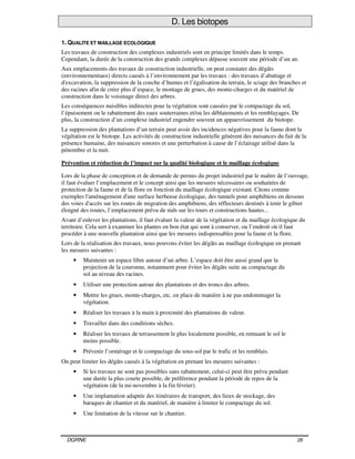 DGRNE 28
D. Les biotopes
1. QUALITE ET MAILLAGE ECOLOGIQUE
Les travaux de construction des complexes industriels sont en principe limités dans le temps.
Cependant, la durée de la construction des grands complexes dépasse souvent une période d’un an.
Aux emplacements des travaux de construction industrielle, on peut constater des dégâts
(environnementaux) directs causés à l’environnement par les travaux : des travaux d’abattage et
d'excavation, la suppression de la couche d’humus et l’égalisation du terrain, le sciage des branches et
des racines afin de créer plus d’espace, le montage de grues, des monte-charges et du matériel de
construction dans le voisinage direct des arbres.
Les conséquences nuisibles indirectes pour la végétation sont causées par le compactage du sol,
l’épuisement ou le rabattement des eaux souterraines et/ou les déblaiements et les remblayages. De
plus, la construction d’un complexe industriel engendre souvent un appauvrissement du biotope.
La suppression des plantations d’un terrain peut avoir des incidences négatives pour la faune dont la
végétation est le biotope. Les activités de construction industrielle génèrent des nuisances du fait de la
présence humaine, des nuisances sonores et une perturbation à cause de l’éclairage utilisé dans la
pénombre et la nuit.
Prévention et réduction de l’impact sur la qualité biologique et le maillage écologique
Lors de la phase de conception et de demande de permis du projet industriel par le maître de l’ouvrage,
il faut évaluer l’emplacement et le concept ainsi que les mesures nécessaires ou souhaitées de
protection de la faune et de la flore en fonction du maillage écologique existant. Citons comme
exemples l'aménagement d'une surface herbeuse écologique, des tunnels pour amphibiens en dessous
des voies d'accès sur les routes de migration des amphibiens, des réflecteurs destinés à tenir le gibier
éloigné des routes, l’emplacement prévu de nids sur les tours et constructions hautes...
Avant d’enlever les plantations, il faut évaluer la valeur de la végétation et du maillage écologique du
territoire. Cela sert à examiner les plantes en bon état qui sont à conserver, ou l’endroit où il faut
procéder à une nouvelle plantation ainsi que les mesures indispensables pour la faune et la flore.
Lors de la réalisation des travaux, nous pouvons éviter les dégâts au maillage écologique en prenant
les mesures suivantes :
• Maintenir un espace libre autour d’un arbre. L’espace doit être aussi grand que la
projection de la couronne, notamment pour éviter les dégâts suite au compactage du
sol au niveau des racines.
• Utiliser une protection autour des plantations et des troncs des arbres.
• Mettre les grues, monte-charges, etc. en place de manière à ne pas endommager la
végétation.
• Réaliser les travaux à la main à proximité des plantations de valeur.
• Travailler dans des conditions sèches.
• Réaliser les travaux de terrassement le plus localement possible, en remuant le sol le
moins possible.
• Prévenir l’orniérage et le compactage du sous-sol par le trafic et les remblais.
On peut limiter les dégâts causés à la végétation en prenant les mesures suivantes :
• Si les travaux ne sont pas possibles sans rabattement, celui-ci peut être prévu pendant
une durée la plus courte possible, de préférence pendant la période de repos de la
végétation (de la mi-novembre à la fin février).
• Une implantation adaptée des itinéraires de transport, des lieux de stockage, des
baraques de chantier et du matériel, de manière à limiter le compactage du sol.
• Une limitation de la vitesse sur le chantier.
 