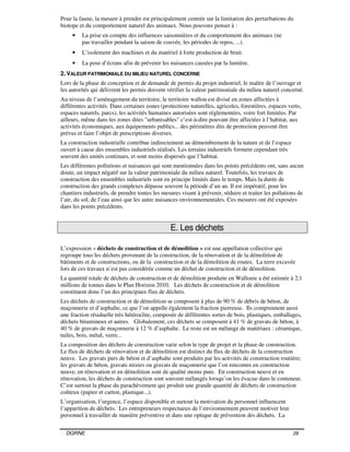 DGRNE 29
Pour la faune, la mesure à prendre est principalement centrée sur la limitation des perturbations du
biotope et du comportement naturel des animaux. Nous pouvons penser à :
• La prise en compte des influences saisonnières et du comportement des animaux (ne
pas travailler pendant la saison de couvée, les périodes de repos, ...).
• L’isolement des machines et du matériel à forte production de bruit.
• La pose d’écrans afin de prévenir les nuisances causées par la lumière.
2. VALEUR PATRIMONIALE DU MILIEU NATUREL CONCERNE
Lors de la phase de conception et de demande de permis du projet industriel, le maître de l’ouvrage et
les autorités qui délivrent les permis doivent vérifier la valeur patrimoniale du milieu naturel concerné.
Au niveau de l’aménagement du territoire, le territoire wallon est divisé en zones affectées à
différentes activités. Dans certaines zones (protections naturelles, agricoles, forestières, espaces verts,
espaces naturels, parcs), les activités humaines autorisées sont réglementées, voire fort limitées. Par
ailleurs, même dans les zones dites "urbanisables" c’est-à-dire pouvant être affectées à l’habitat, aux
activités économiques, aux équipements publics... des périmètres dits de protection peuvent être
prévus et faire l’objet de prescriptions diverses.
La construction industrielle contribue indirectement au démembrement de la nature et de l’espace
ouvert à cause des ensembles industriels réalisés. Les terrains industriels forment cependant très
souvent des unités continues, et sont moins dispersés que l’habitat.
Les différentes pollutions et nuisances qui sont mentionnées dans les points précédents ont, sans aucun
doute, un impact négatif sur la valeur patrimoniale du milieu naturel. Toutefois, les travaux de
construction des ensembles industriels sont en principe limités dans le temps. Mais la durée de
construction des grands complexes dépasse souvent la période d’un an. Il est impératif, pour les
chantiers industriels, de prendre toutes les mesures visant à prévenir, réduire et traiter les pollutions de
l’air, du sol, de l’eau ainsi que les autre nuisances environnementales. Ces mesures ont été exposées
dans les points précédents.
E. Les déchets
L’expression « déchets de construction et de démolition » est une appellation collective qui
regroupe tous les déchets provenant de la construction, de la rénovation et de la démolition de
bâtiments et de constructions, ou de la construction et de la démolition de routes. La terre excavée
lors de ces travaux n’est pas considérée comme un déchet de construction et de démolition.
La quantité totale de déchets de construction et de démolition produite en Wallonie a été estimée à 2,1
millions de tonnes dans le Plan Horizon 2010. Les déchets de construction et de démolition
constituent donc l’un des principaux flux de déchets.
Les déchets de construction et de démolition se composent à plus de 90 % de débris de béton, de
maçonnerie et d’asphalte, ce que l’on appelle également la fraction pierreuse. Ils comprennent aussi
une fraction résiduelle très hétéroclite, composée de différentes sortes de bois, plastiques, emballages,
déchets bitumineux et autres. Globalement, ces déchets se composent à 41 % de gravats de béton, à
40 % de gravats de maçonnerie à 12 % d’asphalte. Le reste est un mélange de matériaux : céramique,
tuiles, bois, métal, verre...
La composition des déchets de construction varie selon le type de projet et la phase de construction.
Le flux de déchets de rénovation et de démolition est distinct du flux de déchets de la construction
neuve. Les gravats purs de béton et d’asphalte sont produits par les activités de construction routière;
les gravats de béton, gravats mixtes ou gravats de maçonnerie que l’on rencontre en construction
neuve, en rénovation et en démolition sont de qualité moins pure. En construction neuve et en
rénovation, les déchets de construction sont souvent mélangés lorsqu’on les évacue dans le conteneur.
C’est surtout la phase du parachèvement qui produit une grande quantité de déchets de construction
coûteux (papier et carton, plastique...).
L’organisation, l’urgence, l’espace disponible et surtout la motivation du personnel influencent
l’apparition de déchets. Les entrepreneurs respectueux de l’environnement peuvent motiver leur
personnel à travailler de manière préventive et dans une optique de prévention des déchets. La
 
