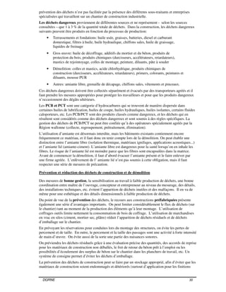 DGRNE 30
prévention des déchets n’est pas facilitée par la présence des différents sous-traitants et entreprises
spécialisées qui travaillent sur un chantier de construction industrielle.
Les déchets dangereux proviennent de différentes sources et ne représentent - selon les sources
consultées – que 1 à 3 % de la quantité totale de déchets. Dans la construction, les déchets dangereux
suivants peuvent être produits en fonction du processus de production:
• Terrassements et fondations: huile usée, graisses, batteries, diesel et carburant
domestique, filtres à huile, huile hydraulique, chiffons sales, huile de graissage,
liquides de freinage
• Gros œuvre: huile de décoffrage, additifs du mortier et du béton, produits de
protection du bois, produits chimiques (durcisseurs, accélérateurs, retardateurs),
mastics de rejointoyage, colles de montage, peinture, diluants, pâte à souder
• Démolition: colles et mastics, acide chlorhydrique, produits chimiques de
construction (durcisseurs, accélérateurs, retardateurs), primers, colorants, peintures et
diluants, mousse PUR
• Autres: amiante libre, grenaille de décapage, chiffons sales, vêtements et pinceaux.
Ces déchets dangereux doivent être collectés séparément et évacués par des transporteurs agréés et il
faut prendre les mesures appropriées pour protéger les travailleurs et pour que les produits dangereux
n’occasionnent des dégâts ultérieurs.
Les PCB et PCT sont une catégorie d’hydrocarbures qui se trouvent de manière dispersée dans
certaines huiles de lubrification, huiles de coupe, huiles hydrauliques, huiles isolantes, certains fluides
caloporteurs, etc. Les PCB/PCT sont des produits classés comme dangereux, et les déchets qui en
résultent sont considérés comme des déchets dangereux et sont soumis à des règles spécifiques. La
gestion des déchets de PCB/PCT ne peut être confiée qu’à des opérateurs spécialement agréés par la
Région wallonne (collecte, regroupement, prétraitement, élimination).
L’utilisation d’amiante est désormais interdite, mais les bâtiments existants contiennent encore
fréquemment ce matériau, et il faut donc en tenir compte lors de la démolition. On peut établir une
distinction entre l’amiante libre (isolation thermique, matériaux ignifuges, applications acoustiques...)
et l’amiante lié (amiante-ciment). L’amiante libre est dangereux pour la santé lorsqu’on en inhale les
fibres. Le risque de l’amiante lié est moindre parce que les fibres sont encapsulées dans la matrice.
Avant de commencer la démolition, il faut d’abord évacuer l’amiante présent et le faire enlever par
une firme agréée. L’enlèvement de l’ amiante lié n’est pas soumis à cette obligation, mais il faut
respecter une série de mesures de précaution.
Prévention et réduction des déchets de construction et de démolition
Des mesures de bonne gestion, la sensibilisation au travail à faible production de déchets, une bonne
coordination entre maître de l’ouvrage, concepteur et entrepreneur au niveau du mesurage, des détails,
des installations techniques, etc. évitent l’apparition de déchets inutiles et des malfaçons. Il en va de
même pour une esthétique et des détails dimensionnels à faible production de déchets.
Du point de vue de la prévention des déchets, le recours aux constructions préfabriquées présente
également une série d’avantages importants. On peut limiter considérablement le flux de déchets (sur
le chantier) tant au moment de la production des éléments qu’à leur montage. L’utilisation de
coffrages outils limite nettement la consommation de bois de coffrage. L’utilisation de marchandises
en vrac en silos (ciment, mortier sec, plâtre) réduit l’apparition de déchets résiduels et de déchets
d’emballage sur le chantier.
En prévoyant les réservations pour conduites lors du montage des structures, on évite les pertes de
percement et de taille. En outre, le percement et la taille des passages sont une activité à forte intensité
de main-d’œuvre. On évite aussi de la sorte une partie des nuisances sonores.
On préviendra les déchets résiduels grâce à une évaluation précise des quantités, des accords de reprise
pour les matériaux de construction non déballés, le fret de retour du béton prêt à l’emploi ou les
possibilités d’écoulement des surplus de béton sur le chantier dans les planchers de travail, etc. Un
système de consigne permet d’éviter les déchets d’emballage.
La prévention des déchets de construction peut se faire par un stockage approprié, afin d’éviter que les
matériaux de construction soient endommagés et détériorés (surtout d’application pour les finitions
 