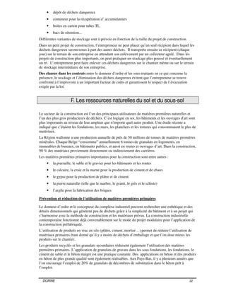DGRNE 32
• dépôt de déchets dangereux
• conteneur pour la récupération d’ accumulateurs
• boites en carton pour tubes TL
• bacs de rétention...
Différentes variantes de stockage sont à prévoir en fonction de la taille du projet de construction.
Dans un petit projet de construction, l’entrepreneur ne peut placer qu’un seul récipient dans lequel les
déchets dangereux seront tenus à part des autres déchets. Il transporte ensuite ce récipient (chaque
jour) sur le terrain de son entreprise en attendant son enlèvement par un collecteur agréé. Dans les
projets de construction plus importants, on peut pratiquer un stockage plus poussé et éventuellement
un tri. L’entrepreneur peut faire enlever ces déchets dangereux sur le chantier même ou sur le terrain
de stockage intermédiaire de son entreprise.
Des clauses dans les contrats entre le donneur d’ordre et les sous-traitants en ce qui concerne la
présence, le stockage et l’élimination des déchets dangereux évitent que l’entrepreneur se trouve
confronté à l’improviste à un important facteur de coûts et garantissent le respect de l’évacuation
exigée par la loi.
F. Les ressources naturelles du sol et du sous-sol
Le secteur de la construction est l’un des principaux utilisateurs de matières premières naturelles et
l’un des plus gros producteurs de déchets. C’est logique en soi, les bâtiments et les ouvrages d'art sont
plus importants au niveau de leur ampleur que n'importe quel autre produit. Une étude récente a
indiqué que c’étaient les fondations, les murs, les planchers et les toitures qui consommaient le plus de
matériaux.
La Région wallonne a une production annuelle de près de 50 millions de tonnes de matières premières
minérales. Chaque Belge “consomme” annuellement 6 tonnes de granulats en logements, en
immeubles de bureaux, en bâtiments publics, et aussi en routes et ouvrages d’art. Dans la construction,
90 % des matériaux proviennent directement ou indirectement des carrières.
Les matières premières primaires importantes pour la construction sont entre autres :
• la pierraille, le sable et le gravier pour les bâtiments et les routes
• le calcaire, la craie et la marne pour la production de ciment et de chaux
• le gypse pour la production de plâtre et de ciment
• la pierre naturelle (telle que le marbre, le granit, le grès et le schiste)
• l’argile pour la fabrication des briques
Prévention et réduction de l’utilisation de matières premières primaires
Le donneur d’ordre et le concepteur du complexe industriel peuvent rechercher une esthétique et des
détails dimensionnels qui génèrent peu de déchets grâce à la simplicité du bâtiment et à un projet qui
s’harmonise avec la méthode de construction et les matériaux prévus. La construction industrielle
contemporaine fonctionne déjà convenablement sur le mode du projet modulaire pour l’application de
la construction préfabriquée.
L’utilisation de produits en vrac en silo (plâtre, ciment, mortier…) permet de réduire l’utilisation de
matériaux primaires étant donné qu’il y a moins de déchets d’emballage et que l’on dose mieux les
produits sur le chantier.
Les produits recyclés et les granulats secondaires réduisent également l’utilisation des matières
premières primaires. L’application de granulats de gravats dans les sous fondations, les fondations, le
ciment de sable et le béton maigre est une pratique courante. Des applications en béton et des produits
en béton de plus grande qualité sont également réalisables. Aux Pays-Bas, il y a plusieurs années que
l’on encourage l’emploi de 20% de granulats de décombres de substitution dans le béton prêt à
l’emploi.
 