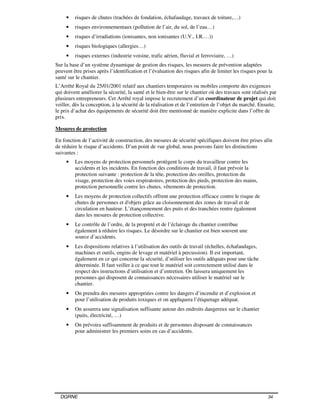 DGRNE 34
• risques de chutes (trachées de fondation, échafaudage, travaux de toiture,…)
• risques environnementaux (pollution de l’air, du sol, de l’eau…)
• risques d’irradiations (ionisantes, non ionisantes (U.V., I.R.…))
• risques biologiques (allergies…)
• risques externes (industrie voisine, trafic aérien, fluvial et ferroviaire, …)
Sur la base d’un système dynamique de gestion des risques, les mesures de prévention adaptées
peuvent être prises après l’identification et l’évaluation des risques afin de limiter les risques pour la
santé sur le chantier.
L’Arrêté Royal du 25/01/2001 relatif aux chantiers temporaires ou mobiles comporte des exigences
qui doivent améliorer la sécurité, la santé et le bien-être sur le chantier où des travaux sont réalisés par
plusieurs entrepreneurs. Cet Arrêté royal impose le recrutement d’un coordinateur de projet qui doit
veiller, dès la conception, à la sécurité de la réalisation et de l’entretien de l’objet du marché. Ensuite,
le prix d’achat des équipements de sécurité doit être mentionné de manière explicite dans l’offre de
prix.
Mesures de protection
En fonction de l’activité de construction, des mesures de sécurité spécifiques doivent être prises afin
de réduire le risque d’accidents. D’un point de vue global, nous pouvons faire les distinctions
suivantes :
• Les moyens de protection personnels protègent le corps du travailleur contre les
accidents et les incidents. En fonction des conditions de travail, il faut prévoir la
protection suivante : protection de la tête, protection des oreilles, protection du
visage, protection des voies respiratoires, protection des pieds, protection des mains,
protection personnelle contre les chutes, vêtements de protection.
• Les moyens de protection collectifs offrent une protection efficace contre le risque de
chutes de personnes et d'objets grâce au cloisonnement des zones de travail et de
circulation en hauteur. L’étançonnement des puits et des tranchées rentre également
dans les mesures de protection collective.
• Le contrôle de l’ordre, de la propreté et de l’éclairage du chantier contribue
également à réduire les risques. Le désordre sur le chantier est bien souvent une
source d’accidents.
• Les dispositions relatives à l’utilisation des outils de travail (échelles, échafaudages,
machines et outils, engins de levage et matériel à percussion). Il est important,
également en ce qui concerne la sécurité, d’utiliser les outils adéquats pour une tâche
déterminée. Il faut veiller à ce que tout le matériel soit correctement utilisé dans le
respect des instructions d’utilisation et d’entretien. On laissera uniquement les
personnes qui disposent de connaissances nécessaires utiliser le matériel sur le
chantier.
• On prendra des mesures appropriées contre les dangers d’incendie et d’explosion et
pour l’utilisation de produits toxiques et on appliquera l’étiquetage adéquat.
• On assurera une signalisation suffisante autour des endroits dangereux sur le chantier
(puits, électricité, …)
• On prévoira suffisamment de produits et de personnes disposant de connaissances
pour administrer les premiers soins en cas d’accidents.
 