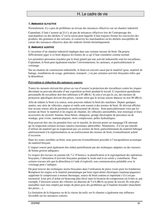 DGRNE 35
H. Le cadre de vie
1. AMBIANCE OLFACTIVE
Normalement, il y a peu de problèmes au niveau des nuisances olfactives sur un chantier industriel.
Cependant, il faut s’assurer qu’il n’y ait pas de nuisances olfactives lors de l’entreposage des
marchandises ou des déchets. C’est la raison pour laquelle il faut toujours fermer les couvercles des
produits, des peintures et des solvants, et conserver les marchandises ou les déchets susceptibles de
causer des nuisances olfactives dans des endroits fermés hermétiquement.
2. AMBIANCE AUDITIVE
L’ouverture d’un chantier industriel implique dans une certaine mesure du bruit. On pourra
difficilement juger si ce bruit dépasse les limites de ce qu’il faut considérer comme normal.
Les premières personnes touchées par le bruit généré par une activité industrielle sont les travailleurs.
Cependant, le bruit peut également toucher l’environnement, les animaux, et particulièrement le
voisinage.
Sur un chantier de construction industrielle, le bruit est souvent causé par le matériel (grue, matériel de
battage, installations de sciage, générateur, transport...) ou par certaines activités bruyantes telles que
la démolition.
Prévention et réduction des nuisances sonores
Toutes les mesures doivent être prises en vue d’assurer la protection des travailleurs contre les risques
découlant ou pouvant découler d’une exposition au bruit pendant le travail. L’exposition quotidienne
personnelle du travailleur doit être inférieure à 85 dB(A). Si cela n’est pas le cas, des mesures de
protection spécifiques doivent être prises, variant selon que le niveau sonore dépasse ou non 90 dB(A).
Afin de réduire le bruit à la source, nous pouvons réduire le bruit des machines. Depuis quelques
années, une série de véhicules, engins et outils sont soumis à des normes de bruit. Ils doivent afficher
leur niveau sonore afin de permettre au professionnel de choisir. Sont particulièrement visés par les
normes de bruit: le matériel et les engins de chantier, les véhicules automobiles, leur remorque et leurs
accessoires de sécurité: bouteur, brise-béton, chargeuse, groupe électrogène de puissance ou de
soudage, grue à tour, marteau-piqueur, moto compresseur, pelles hydrauliques.
Pour pouvoir être mis (la première fois) sur le marché, ils doivent porter un marquage CE attestant
qu’ils respectent certains niveaux sonores maximaux admissibles. Néanmoins, il n’est pas interdit
d’utiliser du matériel qui ne respecterait pas ces normes de bruit, particulièrement du matériel fabriqué
antérieurement à la réglementation ou au renforcement des normes de bruit, éventuellement acheté
d’occasion.
Dans les zones sensibles au bruit, nous pouvons éventuellement procéder à l’encapsulation acoustique
du matériel bruyant.
L’impact sonore peut également être réduit partiellement par des techniques adaptées ou des mesures
de bonne gestion adéquates.
Le respect des travaux en journée (de 7 à 19 heures), la planification et le regroupement des opérations
bruyantes, l’abstention d’activités bruyantes pendant le week-end et en soirée y contribuent. Pour
certains travaux tels que la démolition à l’aide d’explosifs, une communication préalable avec le
voisinage peut s’indiquer.
On peut trouver des techniques moins bruyantes dans l’utilisation de pieux vissés pour les fondations.
Remplacer les engins et le matériel pneumatique par leurs équivalents électriques (marteau-piqueurs)
supprimer le compresseur à moteur thermique, source de bruit continu et important s’il n’est pas
insonorisé. Leur prix d’achat est beaucoup plus élevé mais la location du compresseur est évitée et, par
exemple, l’émission sonore des vibreurs est abaissée de 5 à 6 dB(A) au poste de travail. Ils sont plus
maniables mais leur emploi par temps de pluie pose des problèmes qu’il faudrait résoudre (étanchéité
des prises…).
La limitation de la fréquence ou de la vitesse du trafic sur le chantier a également une influence
favorable sur les nuisances sonores.
 