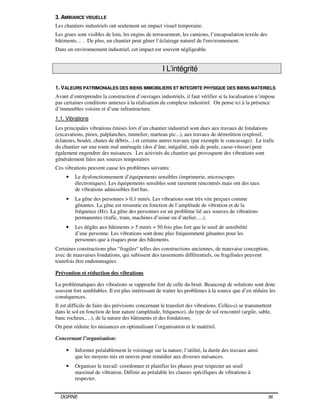 DGRNE 36
3. AMBIANCE VISUELLE
Les chantiers industriels ont seulement un impact visuel temporaire.
Les grues sont visibles de loin, les engins de terrassement, les camions, l’encapsulation textile des
bâtiments… . De plus, un chantier peut gêner l’éclairage naturel de l'environnement.
Dans un environnement industriel, cet impact est souvent négligeable.
I L’intégrité
1. VALEURS PATRIMONIALES DES BIENS IMMOBILIERS ET INTEGRITE PHYSIQUE DES BIENS MATERIELS
Avant d’entreprendre la construction d’ouvrages industriels, il faut vérifier si la localisation n’impose
pas certaines conditions annexes à la réalisation du complexe industriel. On pense ici à la présence
d’immeubles voisins et d’une infrastructure.
1.1. Vibrations
Les principales vibrations émises lors d’un chantier industriel sont dues aux travaux de fondations
(excavations, pieux, palplanches, tunnelier, marteau pic...), aux travaux de démolition (explosif,
éclateurs, boulet, chutes de débris...) et certains autres travaux (par exemple le concassage). Le trafic
du chantier sur une route mal aménagée (dos d’âne, inégalité, nids de poule, casse-vitesse) peut
également engendrer des nuisances. Les activités du chantier qui provoquent des vibrations sont
généralement liées aux sources temporaires
Ces vibrations peuvent cause les problèmes suivants:
• Le dysfonctionnement d’équipements sensibles (imprimerie, microscopes
électroniques). Les équipements sensibles sont rarement rencontrés mais ont des taux
de vibrations admissibles fort bas.
• La gêne des personnes > 0,1 mm/s. Les vibrations sont très vite perçues comme
gênantes. La gêne est ressentie en fonction de l’amplitude de vibration et de la
fréquence (Hz). La gêne des personnes est un problème lié aux sources de vibrations
permanentes (trafic, tram, machines d’usine ou d’atelier, ...).
• Les dégâts aux bâtiments > 5 mm/s = 50 fois plus fort que le seuil de sensibilité
d’une personne. Les vibrations sont donc plus fréquemment gênantes pour les
personnes que à risques pour des bâtiments.
Certaines constructions plus “fragiles“ telles des constructions anciennes, de mauvaise conception,
avec de mauvaises fondations, qui subissent des tassements différentiels, ou fragilisées peuvent
toutefois être endommagées.
Prévention et réduction des vibrations
La problématiques des vibrations se rapproche fort de celle du bruit. Beaucoup de solutions sont donc
souvent fort semblables. Il est plus intéressant de traiter les problèmes à la source que d’en réduire les
conséquences.
Il est difficile de faire des prévisions concernant le transfert des vibrations. Celles-ci se transmettent
dans le sol en fonction de leur nature (amplitude, fréquence), du type de sol rencontré (argile, sable,
banc rocheux,…), de la nature des bâtiments et des fondations.
On peut réduire les nuisances en optimalisant l’organisation et le matériel.
Concernant l’organisation:
• Informer préalablement le voisinage sur la nature, l’utilité, la durée des travaux ainsi
que les moyens mis en oeuvre pour remédier aux diverses nuisances.
• Organiser le travail: coordonner et planifier les phases pour respecter un seuil
maximal de vibration. Définir au préalable les clauses spécifiques de vibrations à
respecter.
 