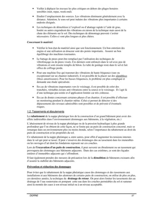 DGRNE 37
• Veiller à déplacer les travaux les plus critiques en dehors des plages horaires
sensibles (nuit, repas, week-end).
• Etudier l’emplacement des sources. Les vibrations diminuent généralement avec la
distance. Attention, le sous-sol peut induire des vibrations plus importantes à certains
endroits éloignés.
• Les techniques de démolition à l’explosif ou d’abattage rapide à l’aide de grue,
boulet ou autres engendrent des vibrations en raison de la technique mais aussi de la
chute des éléments sur le sol. Des techniques de démontage peuvent s’avérer
nécessaires. Celles-ci sont plus longues et plus chères.
Concernant le matériel:
• Vérifier le bon état du matériel ainsi que son fonctionnement. Un bon entretien des
engins et une utilisation en douceur sont des points importants. Assurer un bon
équilibrage des machines tournantes.
• Le battage de pieux peut être remplacé par l’utilisation des techniques de
vibrofonçage ou de pieux vissés. Ces derniers sont enfoncés dans le sol avec peu de
vibrations et sont ensuite remplis de béton. Le tube de guidage reste dans le sol et fait
office de coffrage perdu.
• Pour une machine fixe qui transmet des vibrations de haute fréquence (rare ou
exceptionnel sur un chantier industriel), il est possible de la placer sur des silentblocs
(blocs amortisseurs). Pour les basses fréquences, le problème est plus compliqué et
demande une étude spécialisée.
• En cas de vibrations importantes vers le voisinage, il est possible de créer des
tranchées, véritables écrans anti-vibrations entre la source et le voisinage. Il s’agit là
d’une technique peu usitée et d’application limitée car très coûteuse.
• En cas de doutes concernant certaines phases d’un chantier, il est possible d’effectuer
un monitoring pendant le chantier même. Celui-ci permet de détecter si des
dépassements des niveaux admissibles sont possibles et de prévenir d’éventuels
risques.
1.2. Tassements et éboulements
Le rabattement de la nappe phréatique lors de la construction d’un grand bâtiment peut avoir des
effets indésirables dans l’environnement (dommages aux bâtiments, à la végétation, etc.)
L’abaissement de niveau de la nappe phréatique ou de la pression hydraulique à plus grande
profondeur que l’on obtient de cette façon, ne se limite pas au puits de construction concerné, mais se
remarque dans un environnement plus ou moins étendu, selon l’importance du rabattement au droit du
puits de construction et les propriétés du sol.
Ce rabattement de la nappe phréatique a, entre autres, pour effet d’augmenter les tensions internes
dans le sol qui peut se tasser. Il peut s’ensuivre des dommages dus au tassement dans les immeubles
ou les ouvrages d’art dont les fondations reposent sur ces couches.
Lors de l’excavation d’un puits de construction, il peut survenir un éboulement ou un tassement qui
provoquera des dommages aux bâtiments adjacents. Dans des cas extrêmes, ce sont des façades
entières d’immeubles adjacents qui s’effondrent.
Il faut également prendre des mesures de précaution lors de la démolition de bâtiments existants afin
d’assurer la stabilité des bâtiments adjacents.
Prévention et réduction des dommages
Pour éviter que le rabattement de la nappe phréatique cause des dommages et des tassements aux
installations et aux bâtiments des alentours de certains puits de construction, on utilise de plus en plus,
ces dernières années, la technique du drainage de retour. On peut alors limiter les tassements dus au
drainage de l’eau souterraine en pompant cette eau dans les couches perméables du sol et ramener
ainsi la montée des eaux à son niveau initial ou à un niveau acceptable.
 