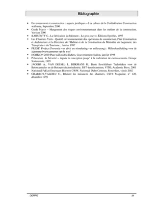 DGRNE 39
Bibliographie
• Environnement et construction : aspects juridiques – Les cahiers de la Confédération Construction
wallonne, Septembre 2000
• Guide Marco – Mangement des risques environnementaux dans les métiers de la construction,
Version 2000
• KARSENTY G., La fabrication du bâtiment – Le gros-œuvre, Éditions Eyrolles, 1997
• Les Chantiers Verts - Qualité environnementale des opérations de construction, Plan Construction
et Architecture et la Direction de l'Habitat et de la Construction du Ministère du Logement, des
Transports et du Tourisme., Janvier 1997
• PRESTI Project (Preventie van afval en stimulering van milieuzorg) : Milieuhandleiding voor de
algemene bouwaannemer op de werf
• HORIZON 2010 Plan wallon des déchets, Gouvernement wallon, janvier 1998
• Prévention & Sécurité – depuis la conception jusqu’ à la realization des terrassements, Groupe
Scetauroute, 1995
• JACOBS A., VAN DESSEL J., DIJKMANS R., Beste Beschikbare Technieken voor de
Betoncentrales en de Betonproductenindustrie, BBT-kenniscentrum, VITO, Academia Press, 2001
• Nationaal Pakket Duurzaam Bouwen GWW, Nationaal Dubo Centrum, Rotterdam, versie 2002
• CHARLOT-VALDIEU C., Réduire les nuisances des chantiers, CSTB Magazine, n° 120,
décembre 1998
 